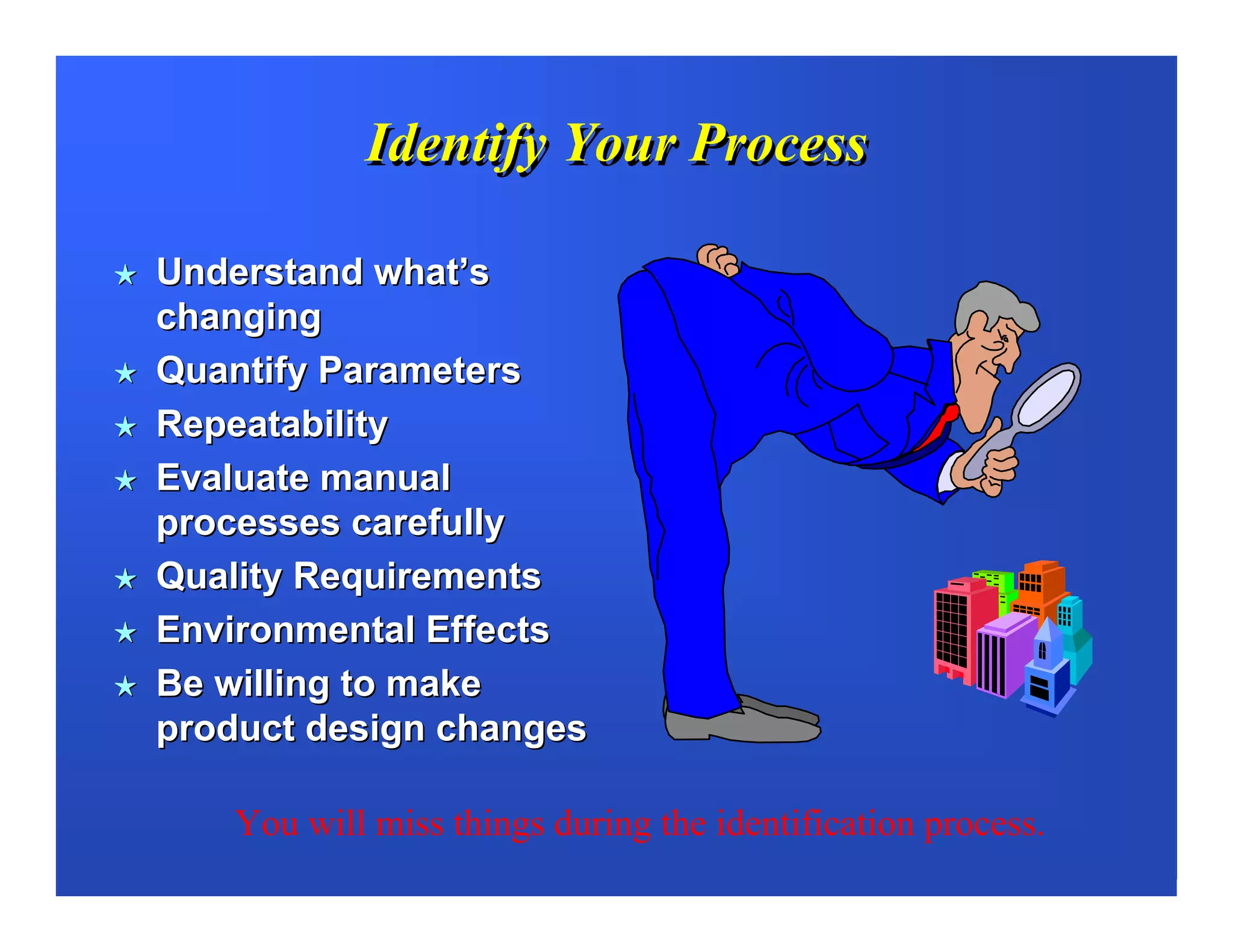 Identify Your Process

Understand what’s
changing
Quantify Parameters
Repeatability
Evaluate manual
processes carefully
Quality Requirements
Environmental Effects
Be willing to make
product design changes

   You will miss things during the identification process.
 