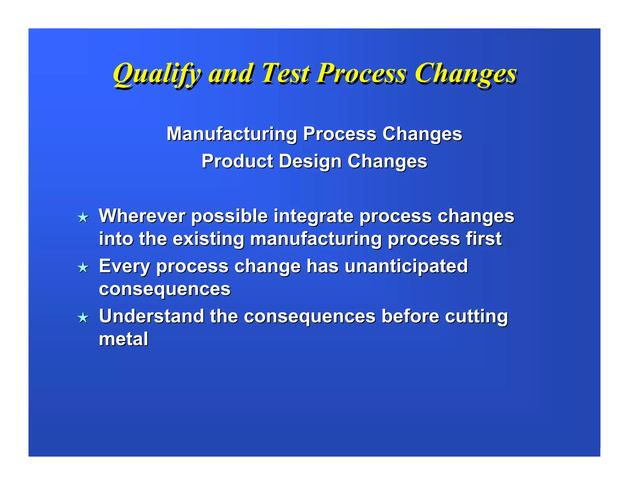 Qualify and Test Process Changes

       Manufacturing Process Changes
          Product Design Changes

Wherever possible integrate process changes
into the existing manufacturing process first
Every process change has unanticipated
consequences
Understand the consequences before cutting
metal
 