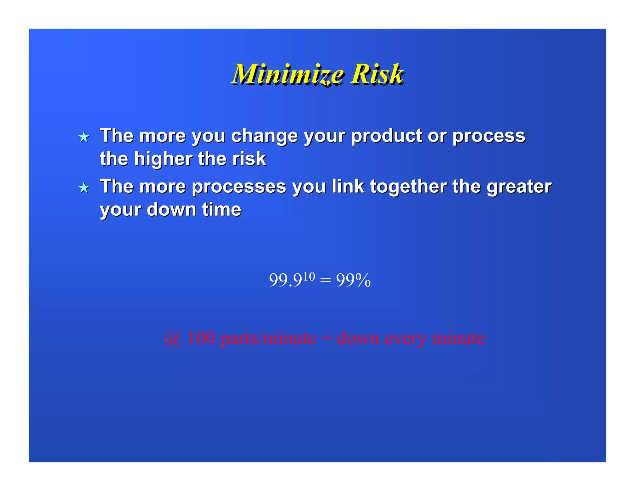Minimize Risk

The more you change your product or process
the higher the risk
The more processes you link together the greater
your down time


                  99.910 = 99%


      @ 100 parts/minute = down every minute
 