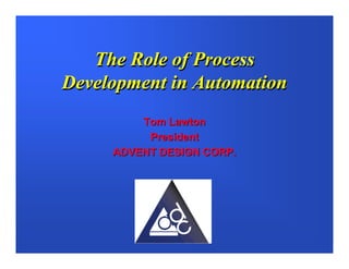 The Role of Process
Development in Automation
         Tom Lawton
          President
     ADVENT DESIGN CORP.
 