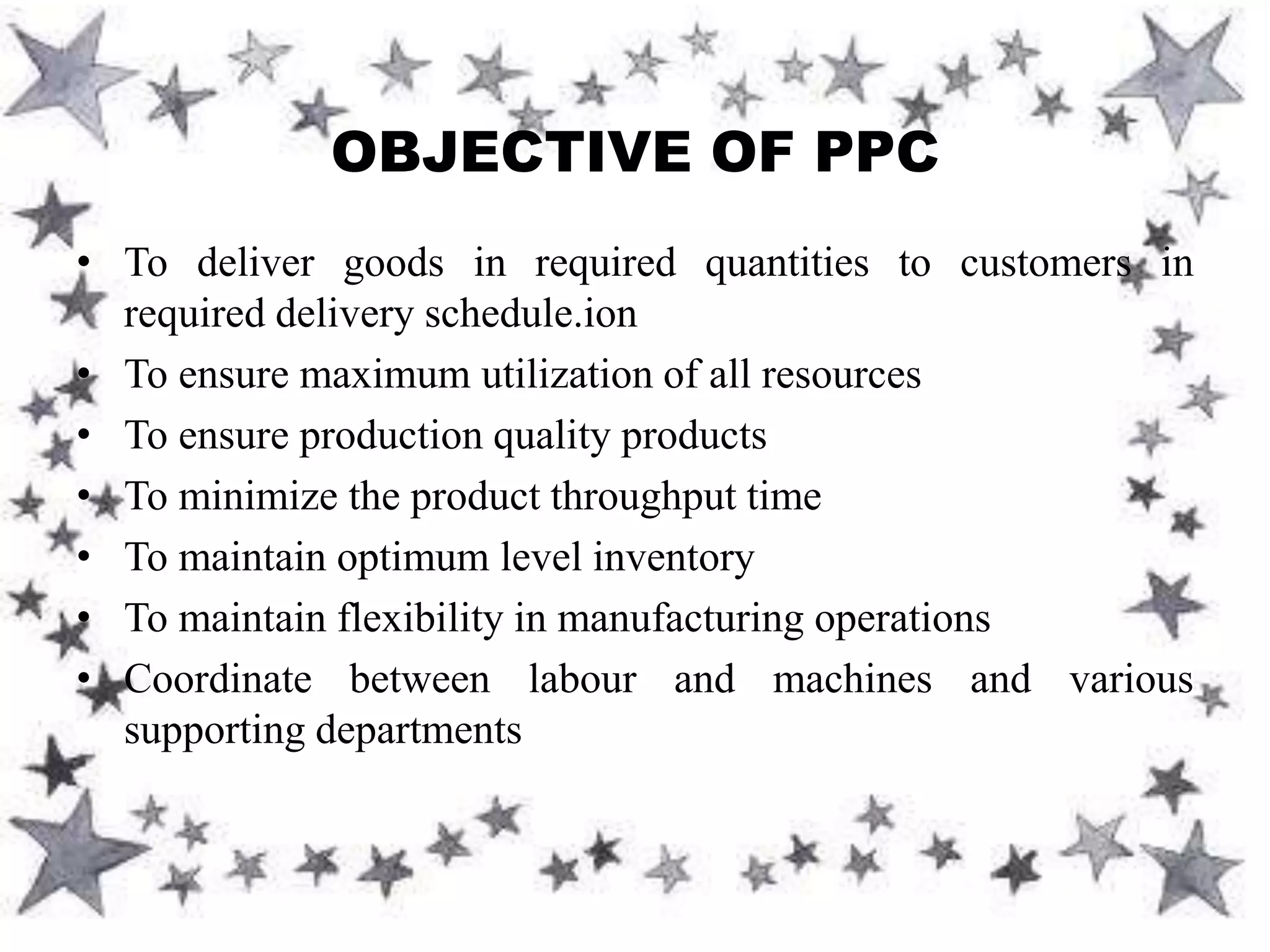 • To deliver goods in required quantities to customers in
required delivery schedule.ion
• To ensure maximum utilization of all resources
• To ensure production quality products
• To minimize the product throughput time
• To maintain optimum level inventory
• To maintain flexibility in manufacturing operations
• Coordinate between labour and machines and various
supporting departments
OBJECTIVE OF PPC
 