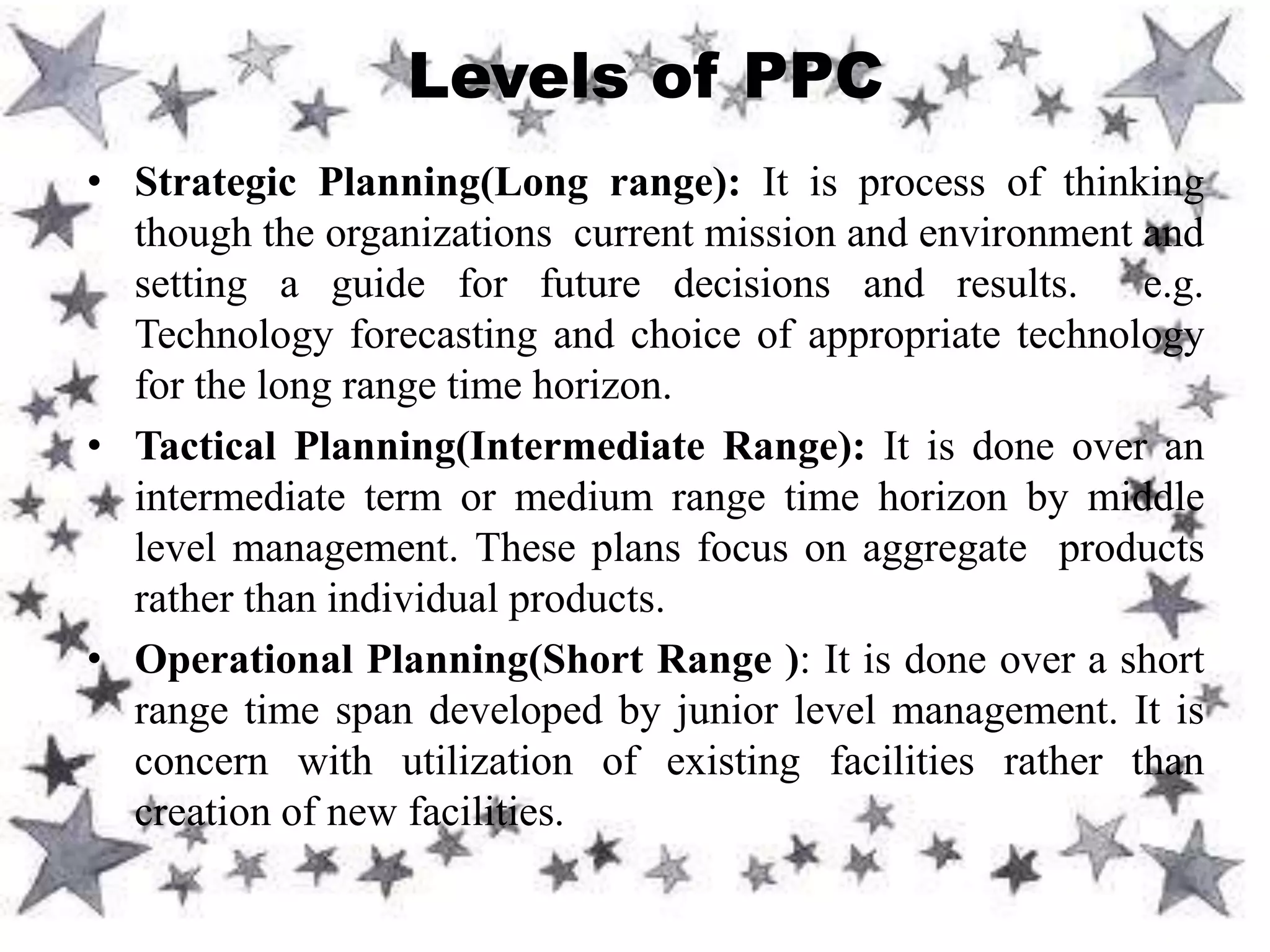 • Strategic Planning(Long range): It is process of thinking
though the organizations current mission and environment and
setting a guide for future decisions and results. e.g.
Technology forecasting and choice of appropriate technology
for the long range time horizon.
• Tactical Planning(Intermediate Range): It is done over an
intermediate term or medium range time horizon by middle
level management. These plans focus on aggregate products
rather than individual products.
• Operational Planning(Short Range ): It is done over a short
range time span developed by junior level management. It is
concern with utilization of existing facilities rather than
creation of new facilities.
Levels of PPC
 