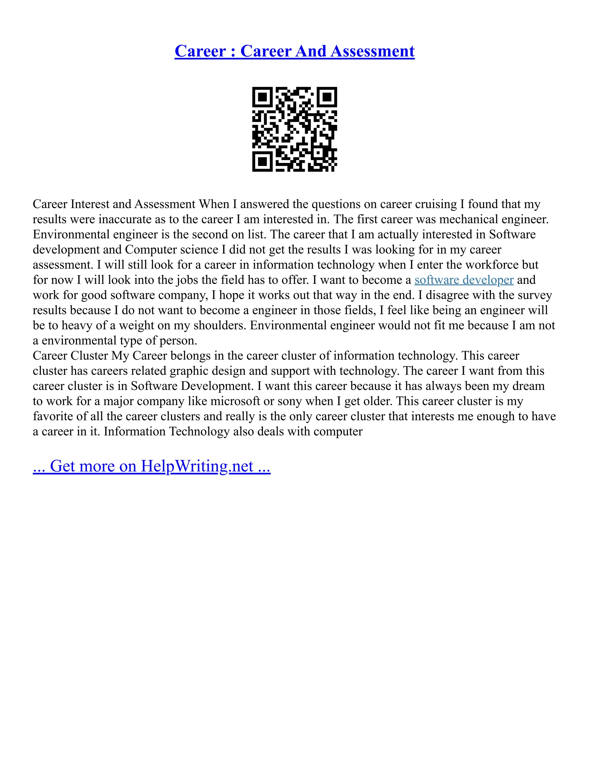 Career : Career And Assessment
Career Interest and Assessment When I answered the questions on career cruising I found that my
results were inaccurate as to the career I am interested in. The first career was mechanical engineer.
Environmental engineer is the second on list. The career that I am actually interested in Software
development and Computer science I did not get the results I was looking for in my career
assessment. I will still look for a career in information technology when I enter the workforce but
for now I will look into the jobs the field has to offer. I want to become a software developer and
work for good software company, I hope it works out that way in the end. I disagree with the survey
results because I do not want to become a engineer in those fields, I feel like being an engineer will
be to heavy of a weight on my shoulders. Environmental engineer would not fit me because I am not
a environmental type of person.
Career Cluster My Career belongs in the career cluster of information technology. This career
cluster has careers related graphic design and support with technology. The career I want from this
career cluster is in Software Development. I want this career because it has always been my dream
to work for a major company like microsoft or sony when I get older. This career cluster is my
favorite of all the career clusters and really is the only career cluster that interests me enough to have
a career in it. Information Technology also deals with computer
... Get more on HelpWriting.net ...
 