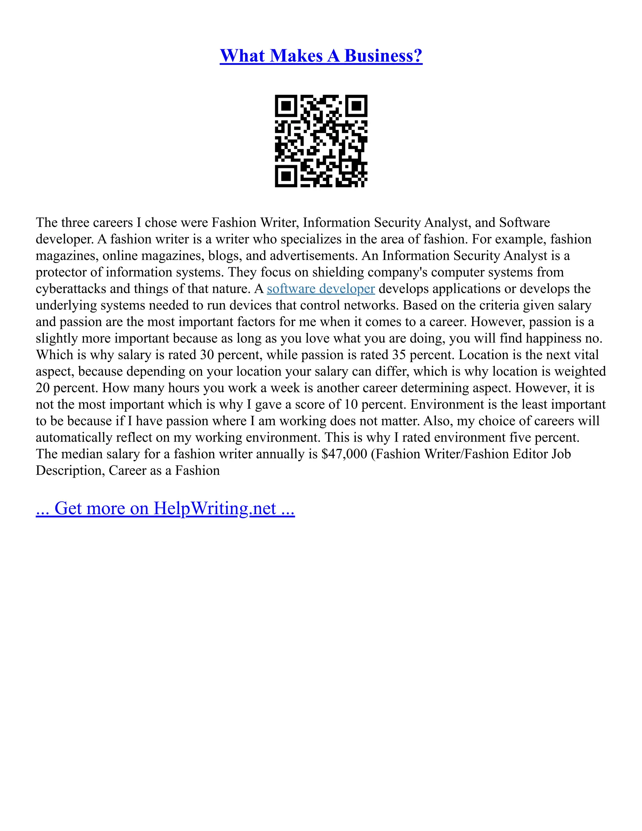 What Makes A Business?
The three careers I chose were Fashion Writer, Information Security Analyst, and Software
developer. A fashion writer is a writer who specializes in the area of fashion. For example, fashion
magazines, online magazines, blogs, and advertisements. An Information Security Analyst is a
protector of information systems. They focus on shielding company's computer systems from
cyberattacks and things of that nature. A software developer develops applications or develops the
underlying systems needed to run devices that control networks. Based on the criteria given salary
and passion are the most important factors for me when it comes to a career. However, passion is a
slightly more important because as long as you love what you are doing, you will find happiness no.
Which is why salary is rated 30 percent, while passion is rated 35 percent. Location is the next vital
aspect, because depending on your location your salary can differ, which is why location is weighted
20 percent. How many hours you work a week is another career determining aspect. However, it is
not the most important which is why I gave a score of 10 percent. Environment is the least important
to be because if I have passion where I am working does not matter. Also, my choice of careers will
automatically reflect on my working environment. This is why I rated environment five percent.
The median salary for a fashion writer annually is $47,000 (Fashion Writer/Fashion Editor Job
Description, Career as a Fashion
... Get more on HelpWriting.net ...
 
