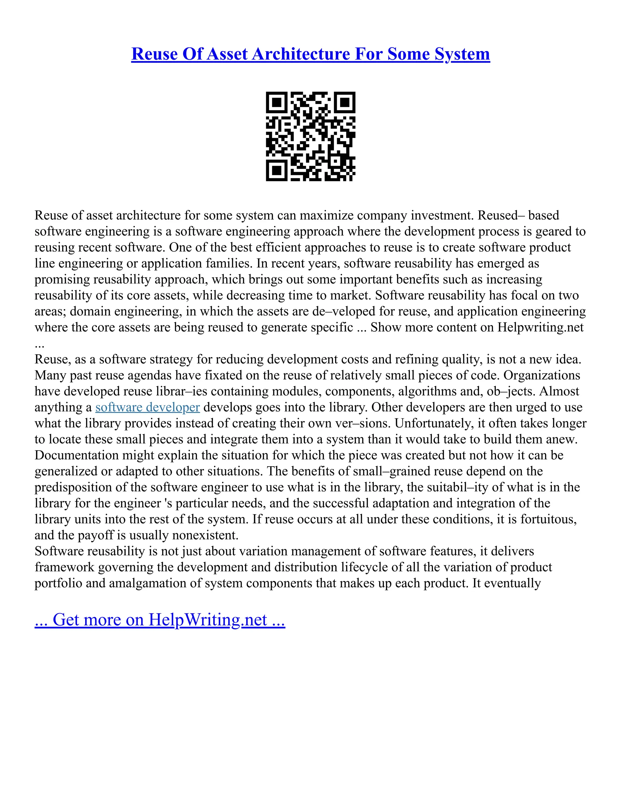 Reuse Of Asset Architecture For Some System
Reuse of asset architecture for some system can maximize company investment. Reused– based
software engineering is a software engineering approach where the development process is geared to
reusing recent software. One of the best efficient approaches to reuse is to create software product
line engineering or application families. In recent years, software reusability has emerged as
promising reusability approach, which brings out some important benefits such as increasing
reusability of its core assets, while decreasing time to market. Software reusability has focal on two
areas; domain engineering, in which the assets are de–veloped for reuse, and application engineering
where the core assets are being reused to generate specific ... Show more content on Helpwriting.net
...
Reuse, as a software strategy for reducing development costs and refining quality, is not a new idea.
Many past reuse agendas have fixated on the reuse of relatively small pieces of code. Organizations
have developed reuse librar–ies containing modules, components, algorithms and, ob–jects. Almost
anything a software developer develops goes into the library. Other developers are then urged to use
what the library provides instead of creating their own ver–sions. Unfortunately, it often takes longer
to locate these small pieces and integrate them into a system than it would take to build them anew.
Documentation might explain the situation for which the piece was created but not how it can be
generalized or adapted to other situations. The benefits of small–grained reuse depend on the
predisposition of the software engineer to use what is in the library, the suitabil–ity of what is in the
library for the engineer 's particular needs, and the successful adaptation and integration of the
library units into the rest of the system. If reuse occurs at all under these conditions, it is fortuitous,
and the payoff is usually nonexistent.
Software reusability is not just about variation management of software features, it delivers
framework governing the development and distribution lifecycle of all the variation of product
portfolio and amalgamation of system components that makes up each product. It eventually
... Get more on HelpWriting.net ...
 