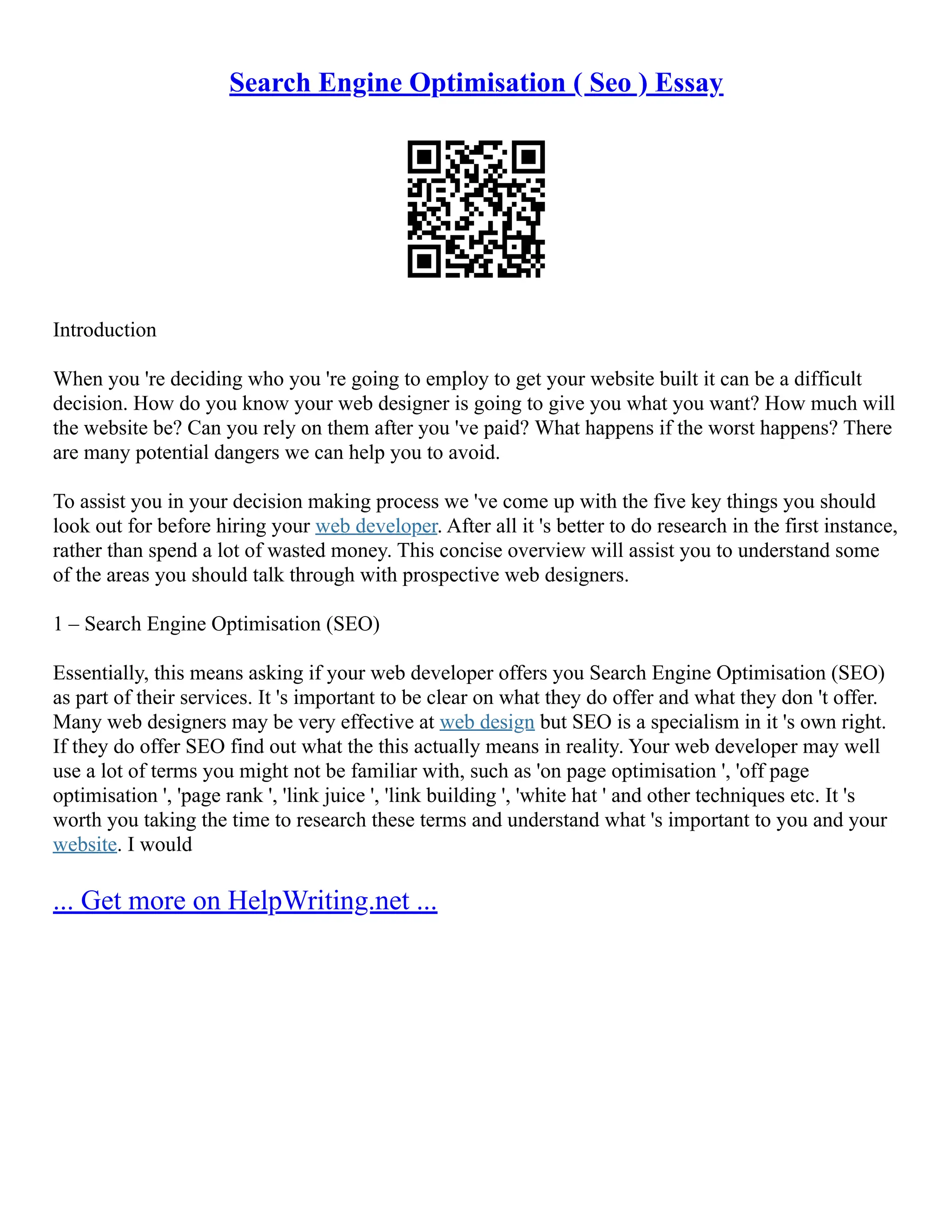 Search Engine Optimisation ( Seo ) Essay
Introduction
When you 're deciding who you 're going to employ to get your website built it can be a difficult
decision. How do you know your web designer is going to give you what you want? How much will
the website be? Can you rely on them after you 've paid? What happens if the worst happens? There
are many potential dangers we can help you to avoid.
To assist you in your decision making process we 've come up with the five key things you should
look out for before hiring your web developer. After all it 's better to do research in the first instance,
rather than spend a lot of wasted money. This concise overview will assist you to understand some
of the areas you should talk through with prospective web designers.
1 – Search Engine Optimisation (SEO)
Essentially, this means asking if your web developer offers you Search Engine Optimisation (SEO)
as part of their services. It 's important to be clear on what they do offer and what they don 't offer.
Many web designers may be very effective at web design but SEO is a specialism in it 's own right.
If they do offer SEO find out what the this actually means in reality. Your web developer may well
use a lot of terms you might not be familiar with, such as 'on page optimisation ', 'off page
optimisation ', 'page rank ', 'link juice ', 'link building ', 'white hat ' and other techniques etc. It 's
worth you taking the time to research these terms and understand what 's important to you and your
website. I would
... Get more on HelpWriting.net ...
 