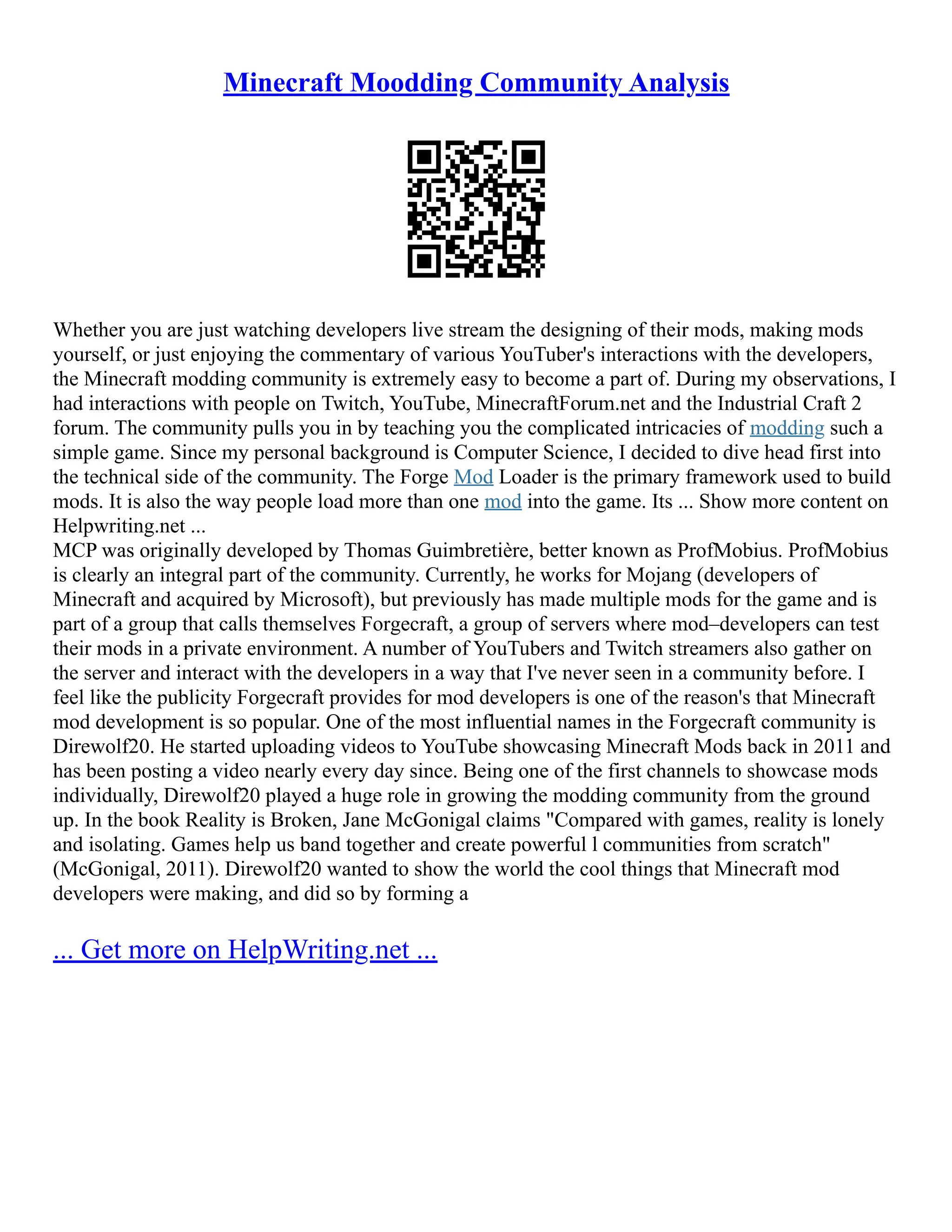 Minecraft Moodding Community Analysis
Whether you are just watching developers live stream the designing of their mods, making mods
yourself, or just enjoying the commentary of various YouTuber's interactions with the developers,
the Minecraft modding community is extremely easy to become a part of. During my observations, I
had interactions with people on Twitch, YouTube, MinecraftForum.net and the Industrial Craft 2
forum. The community pulls you in by teaching you the complicated intricacies of modding such a
simple game. Since my personal background is Computer Science, I decided to dive head first into
the technical side of the community. The Forge Mod Loader is the primary framework used to build
mods. It is also the way people load more than one mod into the game. Its ... Show more content on
Helpwriting.net ...
MCP was originally developed by Thomas Guimbretière, better known as ProfMobius. ProfMobius
is clearly an integral part of the community. Currently, he works for Mojang (developers of
Minecraft and acquired by Microsoft), but previously has made multiple mods for the game and is
part of a group that calls themselves Forgecraft, a group of servers where mod–developers can test
their mods in a private environment. A number of YouTubers and Twitch streamers also gather on
the server and interact with the developers in a way that I've never seen in a community before. I
feel like the publicity Forgecraft provides for mod developers is one of the reason's that Minecraft
mod development is so popular. One of the most influential names in the Forgecraft community is
Direwolf20. He started uploading videos to YouTube showcasing Minecraft Mods back in 2011 and
has been posting a video nearly every day since. Being one of the first channels to showcase mods
individually, Direwolf20 played a huge role in growing the modding community from the ground
up. In the book Reality is Broken, Jane McGonigal claims "Compared with games, reality is lonely
and isolating. Games help us band together and create powerful l communities from scratch"
(McGonigal, 2011). Direwolf20 wanted to show the world the cool things that Minecraft mod
developers were making, and did so by forming a
... Get more on HelpWriting.net ...
 
