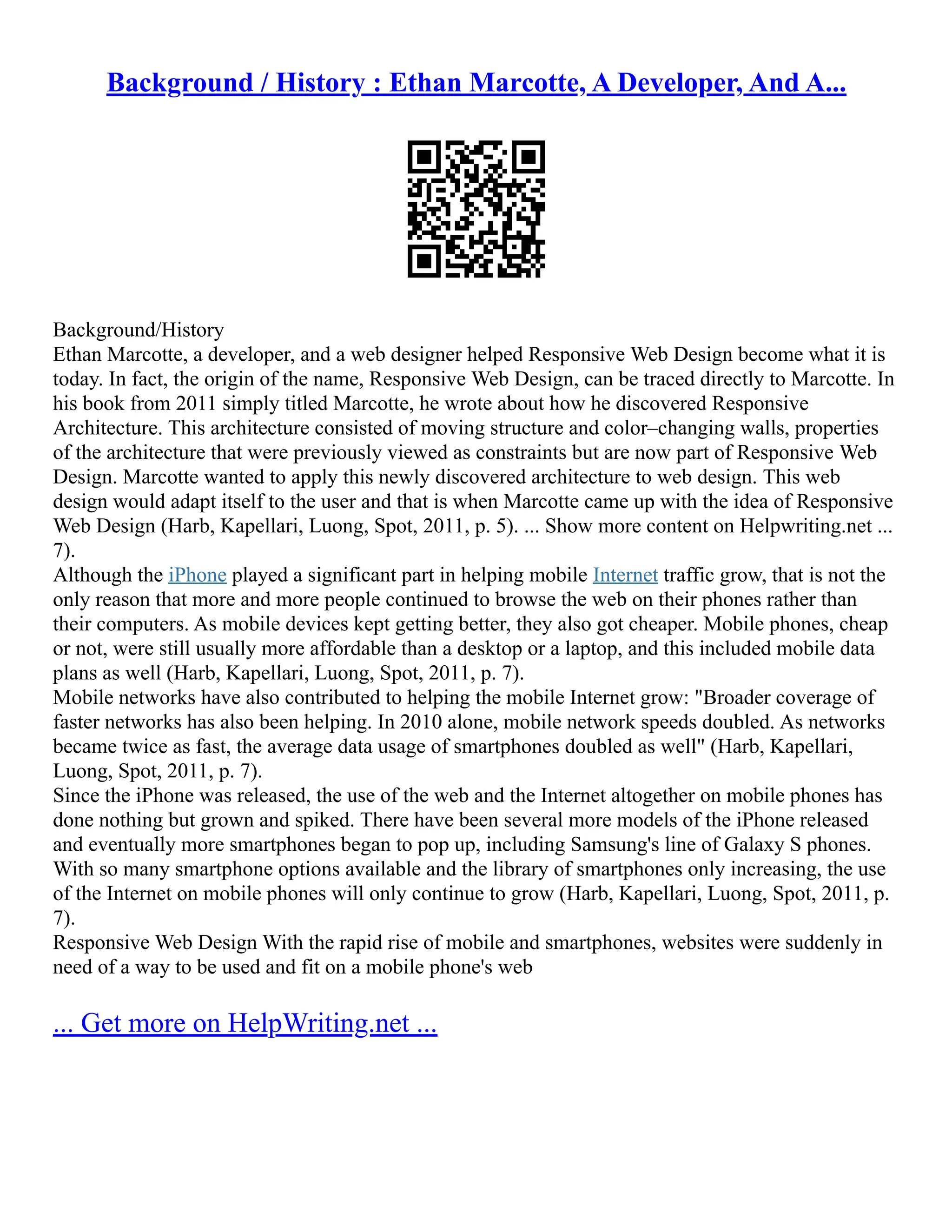 Background / History : Ethan Marcotte, A Developer, And A...
Background/History
Ethan Marcotte, a developer, and a web designer helped Responsive Web Design become what it is
today. In fact, the origin of the name, Responsive Web Design, can be traced directly to Marcotte. In
his book from 2011 simply titled Marcotte, he wrote about how he discovered Responsive
Architecture. This architecture consisted of moving structure and color–changing walls, properties
of the architecture that were previously viewed as constraints but are now part of Responsive Web
Design. Marcotte wanted to apply this newly discovered architecture to web design. This web
design would adapt itself to the user and that is when Marcotte came up with the idea of Responsive
Web Design (Harb, Kapellari, Luong, Spot, 2011, p. 5). ... Show more content on Helpwriting.net ...
7).
Although the iPhone played a significant part in helping mobile Internet traffic grow, that is not the
only reason that more and more people continued to browse the web on their phones rather than
their computers. As mobile devices kept getting better, they also got cheaper. Mobile phones, cheap
or not, were still usually more affordable than a desktop or a laptop, and this included mobile data
plans as well (Harb, Kapellari, Luong, Spot, 2011, p. 7).
Mobile networks have also contributed to helping the mobile Internet grow: "Broader coverage of
faster networks has also been helping. In 2010 alone, mobile network speeds doubled. As networks
became twice as fast, the average data usage of smartphones doubled as well" (Harb, Kapellari,
Luong, Spot, 2011, p. 7).
Since the iPhone was released, the use of the web and the Internet altogether on mobile phones has
done nothing but grown and spiked. There have been several more models of the iPhone released
and eventually more smartphones began to pop up, including Samsung's line of Galaxy S phones.
With so many smartphone options available and the library of smartphones only increasing, the use
of the Internet on mobile phones will only continue to grow (Harb, Kapellari, Luong, Spot, 2011, p.
7).
Responsive Web Design With the rapid rise of mobile and smartphones, websites were suddenly in
need of a way to be used and fit on a mobile phone's web
... Get more on HelpWriting.net ...
 