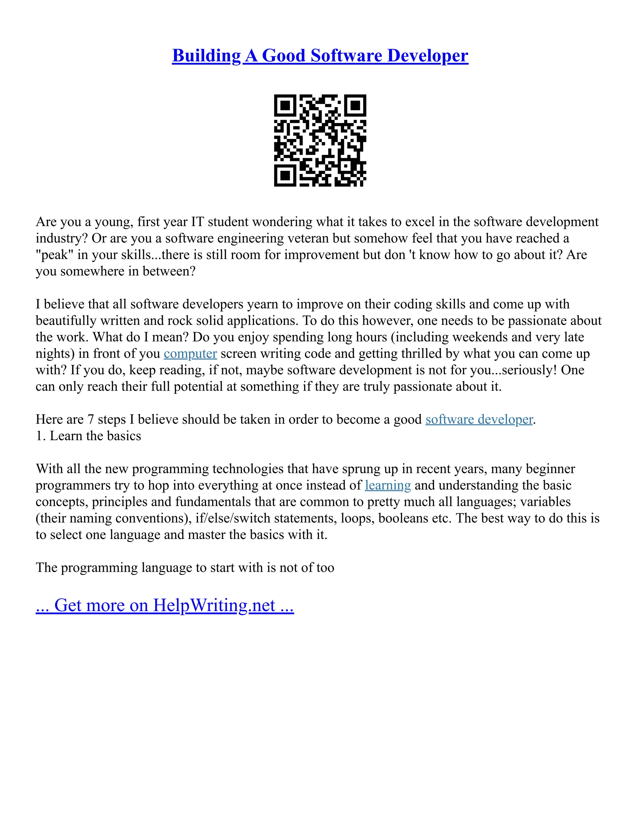 Building A Good Software Developer
Are you a young, first year IT student wondering what it takes to excel in the software development
industry? Or are you a software engineering veteran but somehow feel that you have reached a
"peak" in your skills...there is still room for improvement but don 't know how to go about it? Are
you somewhere in between?
I believe that all software developers yearn to improve on their coding skills and come up with
beautifully written and rock solid applications. To do this however, one needs to be passionate about
the work. What do I mean? Do you enjoy spending long hours (including weekends and very late
nights) in front of you computer screen writing code and getting thrilled by what you can come up
with? If you do, keep reading, if not, maybe software development is not for you...seriously! One
can only reach their full potential at something if they are truly passionate about it.
Here are 7 steps I believe should be taken in order to become a good software developer.
1. Learn the basics
With all the new programming technologies that have sprung up in recent years, many beginner
programmers try to hop into everything at once instead of learning and understanding the basic
concepts, principles and fundamentals that are common to pretty much all languages; variables
(their naming conventions), if/else/switch statements, loops, booleans etc. The best way to do this is
to select one language and master the basics with it.
The programming language to start with is not of too
... Get more on HelpWriting.net ...
 