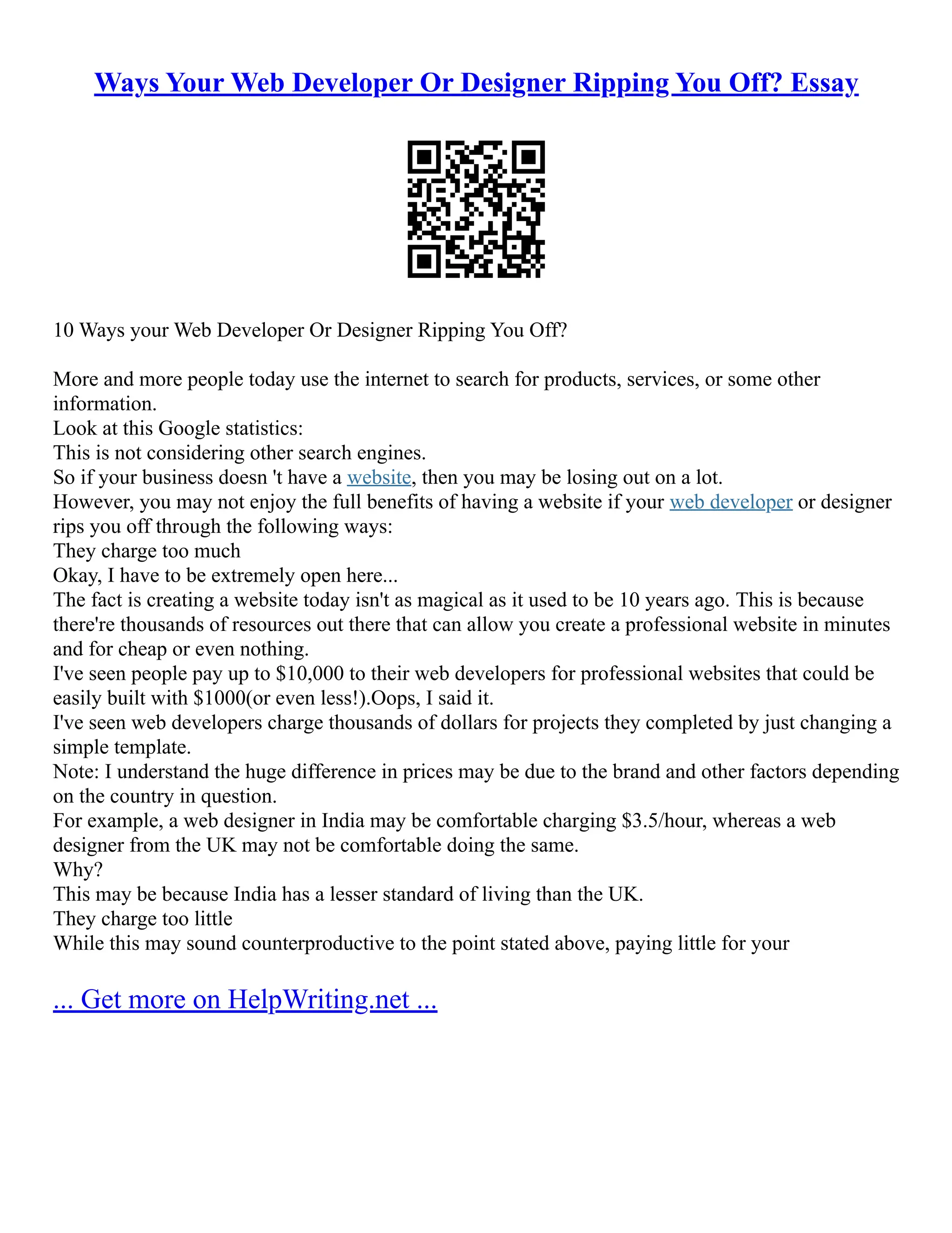 Ways Your Web Developer Or Designer Ripping You Off? Essay
10 Ways your Web Developer Or Designer Ripping You Off?
More and more people today use the internet to search for products, services, or some other
information.
Look at this Google statistics:
This is not considering other search engines.
So if your business doesn 't have a website, then you may be losing out on a lot.
However, you may not enjoy the full benefits of having a website if your web developer or designer
rips you off through the following ways:
They charge too much
Okay, I have to be extremely open here...
The fact is creating a website today isn't as magical as it used to be 10 years ago. This is because
there're thousands of resources out there that can allow you create a professional website in minutes
and for cheap or even nothing.
I've seen people pay up to $10,000 to their web developers for professional websites that could be
easily built with $1000(or even less!).Oops, I said it.
I've seen web developers charge thousands of dollars for projects they completed by just changing a
simple template.
Note: I understand the huge difference in prices may be due to the brand and other factors depending
on the country in question.
For example, a web designer in India may be comfortable charging $3.5/hour, whereas a web
designer from the UK may not be comfortable doing the same.
Why?
This may be because India has a lesser standard of living than the UK.
They charge too little
While this may sound counterproductive to the point stated above, paying little for your
... Get more on HelpWriting.net ...
 
