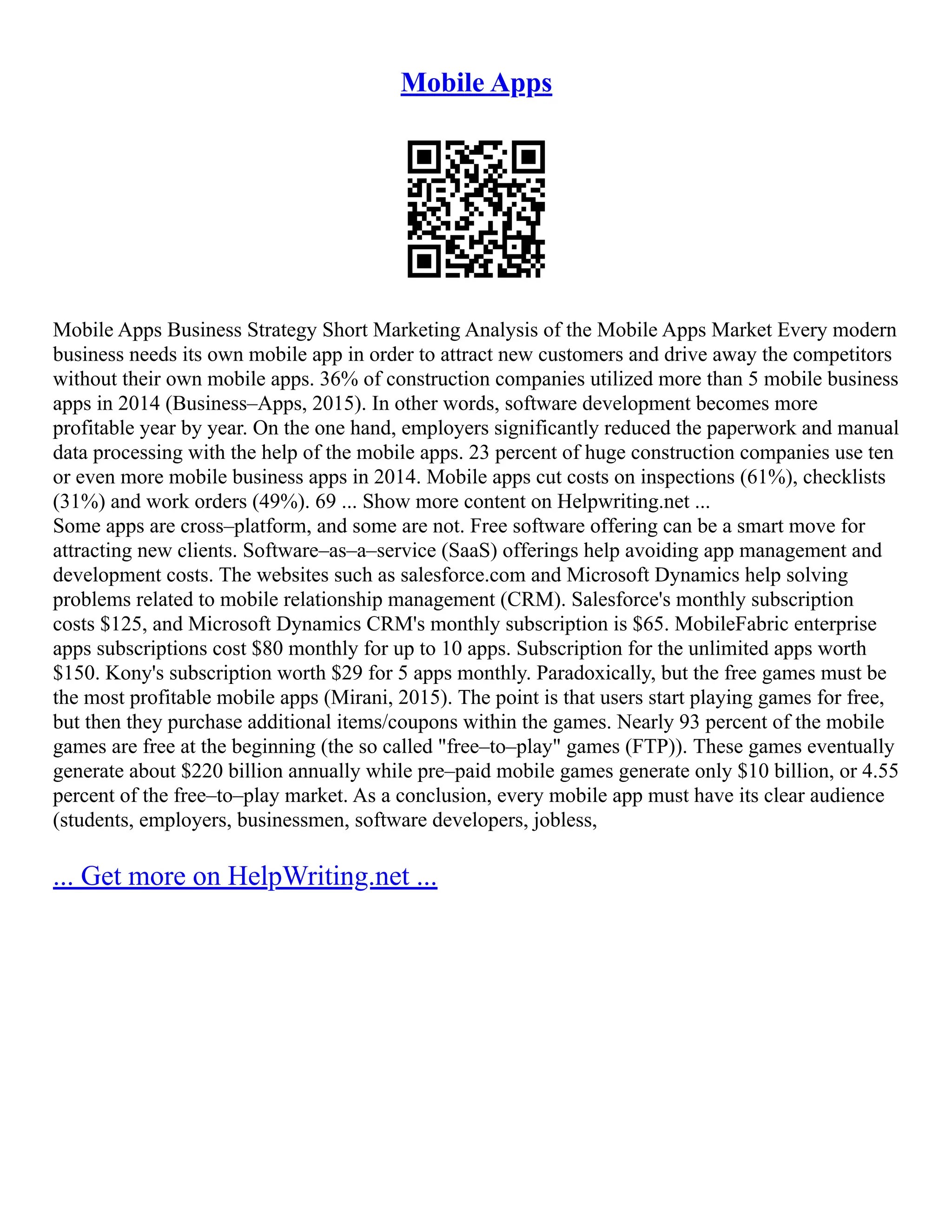 Mobile Apps
Mobile Apps Business Strategy Short Marketing Analysis of the Mobile Apps Market Every modern
business needs its own mobile app in order to attract new customers and drive away the competitors
without their own mobile apps. 36% of construction companies utilized more than 5 mobile business
apps in 2014 (Business–Apps, 2015). In other words, software development becomes more
profitable year by year. On the one hand, employers significantly reduced the paperwork and manual
data processing with the help of the mobile apps. 23 percent of huge construction companies use ten
or even more mobile business apps in 2014. Mobile apps cut costs on inspections (61%), checklists
(31%) and work orders (49%). 69 ... Show more content on Helpwriting.net ...
Some apps are cross–platform, and some are not. Free software offering can be a smart move for
attracting new clients. Software–as–a–service (SaaS) offerings help avoiding app management and
development costs. The websites such as salesforce.com and Microsoft Dynamics help solving
problems related to mobile relationship management (CRM). Salesforce's monthly subscription
costs $125, and Microsoft Dynamics CRM's monthly subscription is $65. MobileFabric enterprise
apps subscriptions cost $80 monthly for up to 10 apps. Subscription for the unlimited apps worth
$150. Kony's subscription worth $29 for 5 apps monthly. Paradoxically, but the free games must be
the most profitable mobile apps (Mirani, 2015). The point is that users start playing games for free,
but then they purchase additional items/coupons within the games. Nearly 93 percent of the mobile
games are free at the beginning (the so called "free–to–play" games (FTP)). These games eventually
generate about $220 billion annually while pre–paid mobile games generate only $10 billion, or 4.55
percent of the free–to–play market. As a conclusion, every mobile app must have its clear audience
(students, employers, businessmen, software developers, jobless,
... Get more on HelpWriting.net ...
 