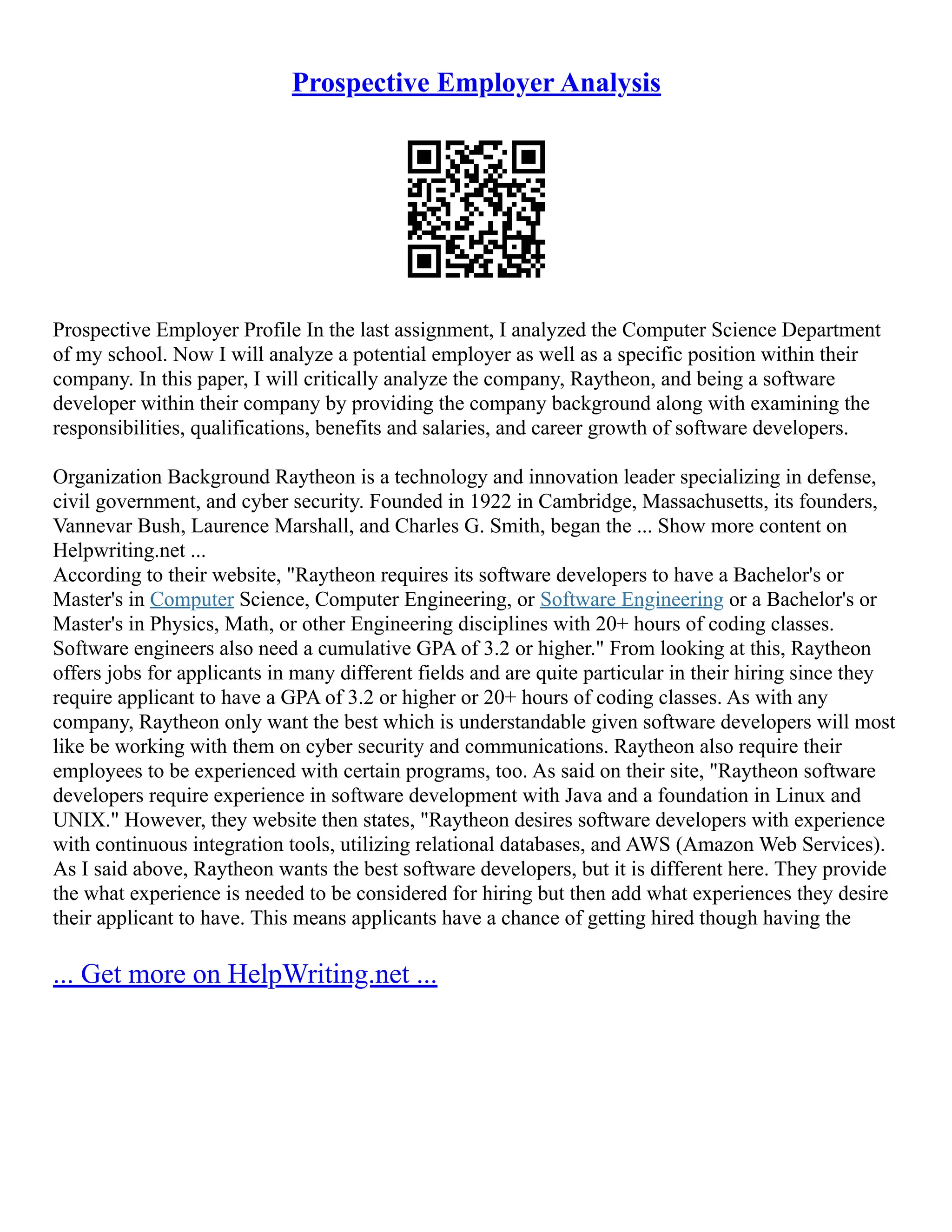 Prospective Employer Analysis
Prospective Employer Profile In the last assignment, I analyzed the Computer Science Department
of my school. Now I will analyze a potential employer as well as a specific position within their
company. In this paper, I will critically analyze the company, Raytheon, and being a software
developer within their company by providing the company background along with examining the
responsibilities, qualifications, benefits and salaries, and career growth of software developers.
Organization Background Raytheon is a technology and innovation leader specializing in defense,
civil government, and cyber security. Founded in 1922 in Cambridge, Massachusetts, its founders,
Vannevar Bush, Laurence Marshall, and Charles G. Smith, began the ... Show more content on
Helpwriting.net ...
According to their website, "Raytheon requires its software developers to have a Bachelor's or
Master's in Computer Science, Computer Engineering, or Software Engineering or a Bachelor's or
Master's in Physics, Math, or other Engineering disciplines with 20+ hours of coding classes.
Software engineers also need a cumulative GPA of 3.2 or higher." From looking at this, Raytheon
offers jobs for applicants in many different fields and are quite particular in their hiring since they
require applicant to have a GPA of 3.2 or higher or 20+ hours of coding classes. As with any
company, Raytheon only want the best which is understandable given software developers will most
like be working with them on cyber security and communications. Raytheon also require their
employees to be experienced with certain programs, too. As said on their site, "Raytheon software
developers require experience in software development with Java and a foundation in Linux and
UNIX." However, they website then states, "Raytheon desires software developers with experience
with continuous integration tools, utilizing relational databases, and AWS (Amazon Web Services).
As I said above, Raytheon wants the best software developers, but it is different here. They provide
the what experience is needed to be considered for hiring but then add what experiences they desire
their applicant to have. This means applicants have a chance of getting hired though having the
... Get more on HelpWriting.net ...
 