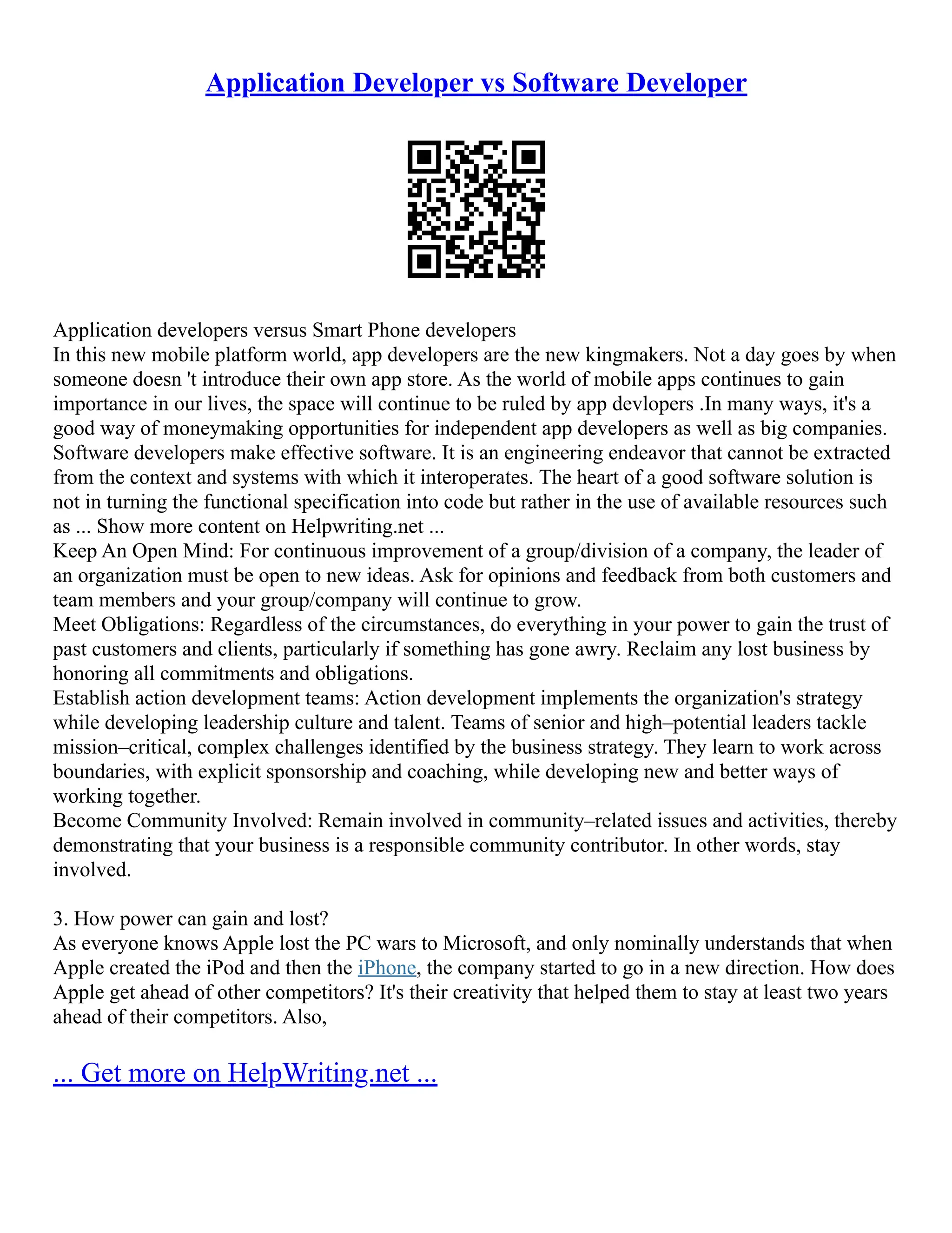Application Developer vs Software Developer
Application developers versus Smart Phone developers
In this new mobile platform world, app developers are the new kingmakers. Not a day goes by when
someone doesn 't introduce their own app store. As the world of mobile apps continues to gain
importance in our lives, the space will continue to be ruled by app devlopers .In many ways, it's a
good way of moneymaking opportunities for independent app developers as well as big companies.
Software developers make effective software. It is an engineering endeavor that cannot be extracted
from the context and systems with which it interoperates. The heart of a good software solution is
not in turning the functional specification into code but rather in the use of available resources such
as ... Show more content on Helpwriting.net ...
Keep An Open Mind: For continuous improvement of a group/division of a company, the leader of
an organization must be open to new ideas. Ask for opinions and feedback from both customers and
team members and your group/company will continue to grow.
Meet Obligations: Regardless of the circumstances, do everything in your power to gain the trust of
past customers and clients, particularly if something has gone awry. Reclaim any lost business by
honoring all commitments and obligations.
Establish action development teams: Action development implements the organization's strategy
while developing leadership culture and talent. Teams of senior and high–potential leaders tackle
mission–critical, complex challenges identified by the business strategy. They learn to work across
boundaries, with explicit sponsorship and coaching, while developing new and better ways of
working together.
Become Community Involved: Remain involved in community–related issues and activities, thereby
demonstrating that your business is a responsible community contributor. In other words, stay
involved.
3. How power can gain and lost?
As everyone knows Apple lost the PC wars to Microsoft, and only nominally understands that when
Apple created the iPod and then the iPhone, the company started to go in a new direction. How does
Apple get ahead of other competitors? It's their creativity that helped them to stay at least two years
ahead of their competitors. Also,
... Get more on HelpWriting.net ...
 