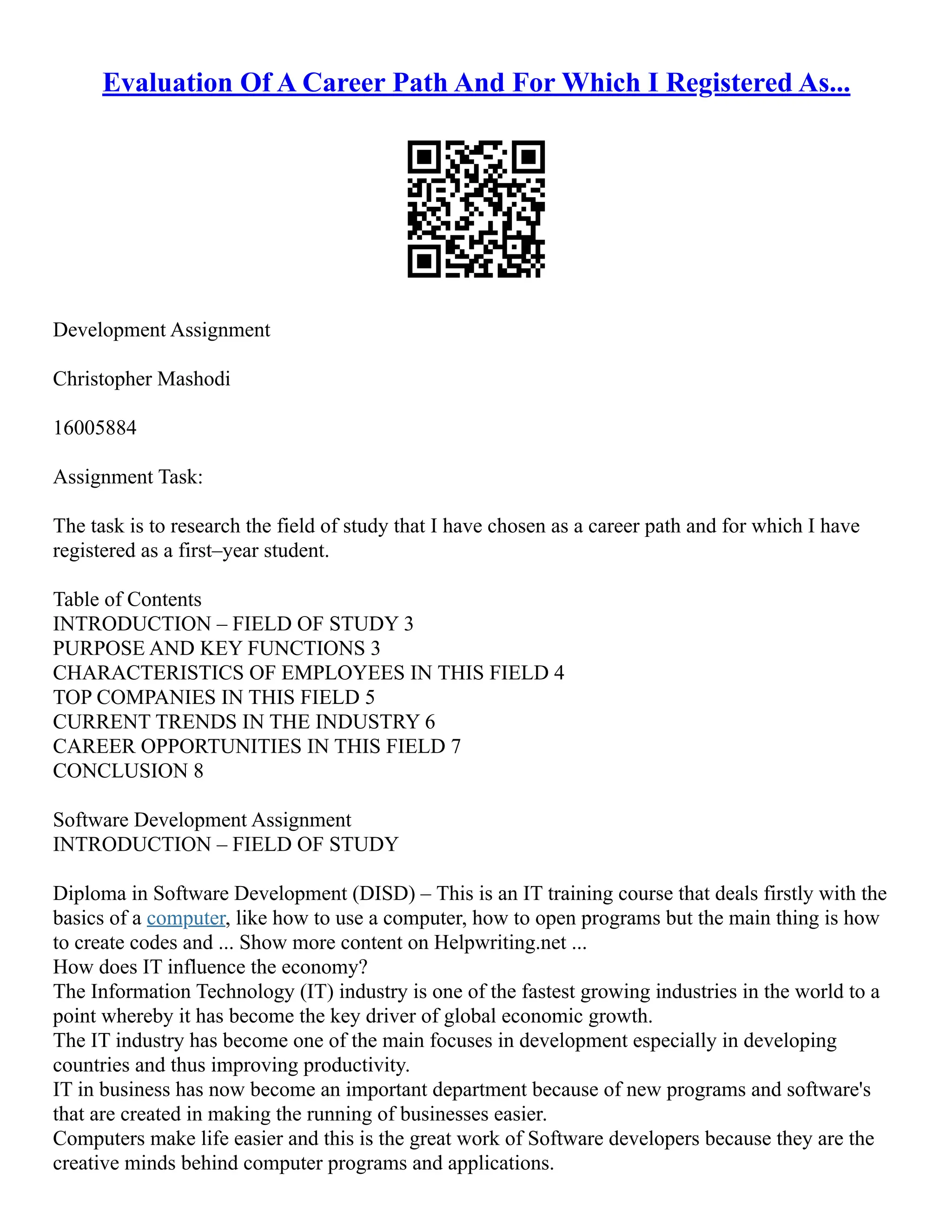 Evaluation Of A Career Path And For Which I Registered As...
Development Assignment
Christopher Mashodi
16005884
Assignment Task:
The task is to research the field of study that I have chosen as a career path and for which I have
registered as a first–year student.
Table of Contents
INTRODUCTION – FIELD OF STUDY 3
PURPOSE AND KEY FUNCTIONS 3
CHARACTERISTICS OF EMPLOYEES IN THIS FIELD 4
TOP COMPANIES IN THIS FIELD 5
CURRENT TRENDS IN THE INDUSTRY 6
CAREER OPPORTUNITIES IN THIS FIELD 7
CONCLUSION 8
Software Development Assignment
INTRODUCTION – FIELD OF STUDY
Diploma in Software Development (DISD) – This is an IT training course that deals firstly with the
basics of a computer, like how to use a computer, how to open programs but the main thing is how
to create codes and ... Show more content on Helpwriting.net ...
How does IT influence the economy?
The Information Technology (IT) industry is one of the fastest growing industries in the world to a
point whereby it has become the key driver of global economic growth.
The IT industry has become one of the main focuses in development especially in developing
countries and thus improving productivity.
IT in business has now become an important department because of new programs and software's
that are created in making the running of businesses easier.
Computers make life easier and this is the great work of Software developers because they are the
creative minds behind computer programs and applications.
 