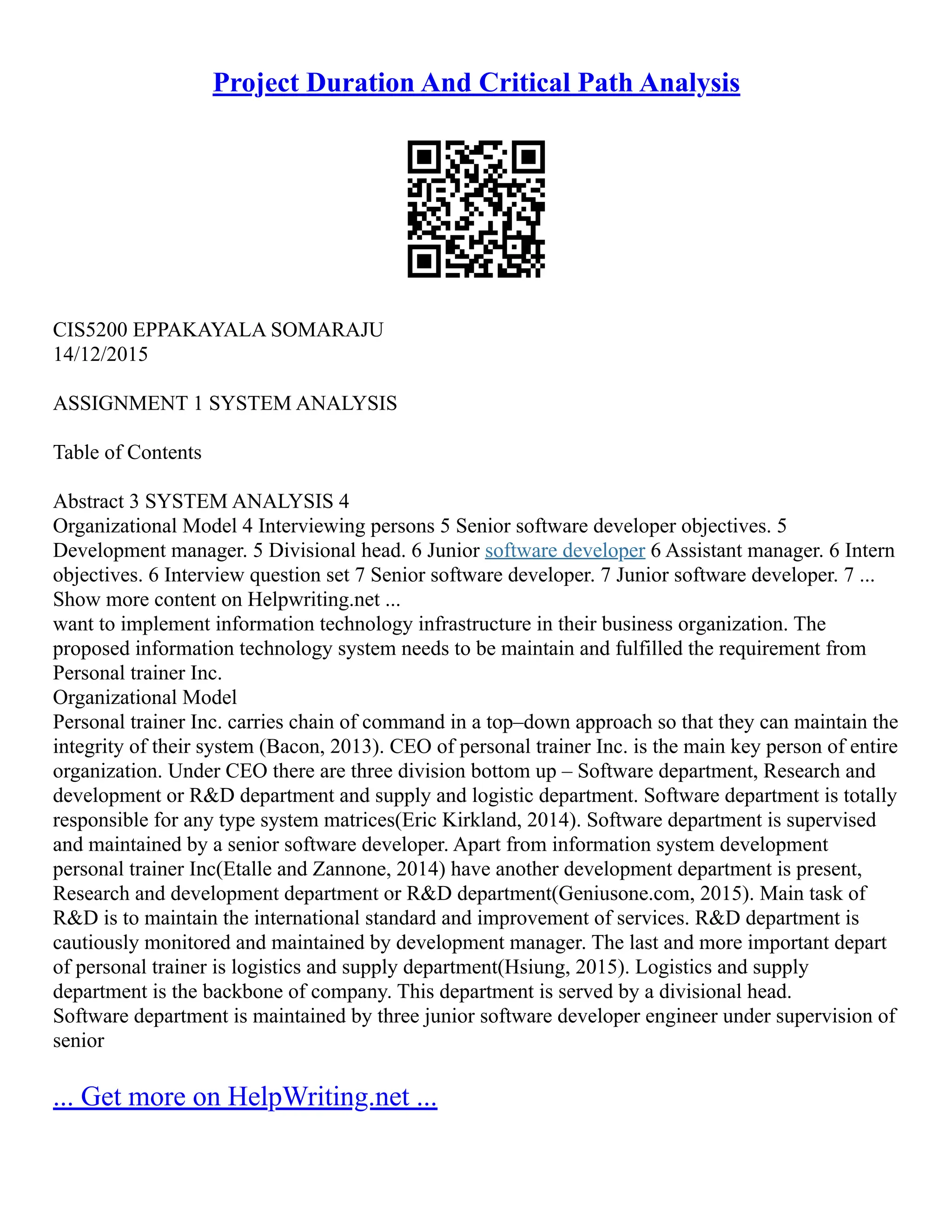 Project Duration And Critical Path Analysis
CIS5200 EPPAKAYALA SOMARAJU
14/12/2015
ASSIGNMENT 1 SYSTEM ANALYSIS
Table of Contents
Abstract 3 SYSTEM ANALYSIS 4
Organizational Model 4 Interviewing persons 5 Senior software developer objectives. 5
Development manager. 5 Divisional head. 6 Junior software developer 6 Assistant manager. 6 Intern
objectives. 6 Interview question set 7 Senior software developer. 7 Junior software developer. 7 ...
Show more content on Helpwriting.net ...
want to implement information technology infrastructure in their business organization. The
proposed information technology system needs to be maintain and fulfilled the requirement from
Personal trainer Inc.
Organizational Model
Personal trainer Inc. carries chain of command in a top–down approach so that they can maintain the
integrity of their system (Bacon, 2013). CEO of personal trainer Inc. is the main key person of entire
organization. Under CEO there are three division bottom up – Software department, Research and
development or R&D department and supply and logistic department. Software department is totally
responsible for any type system matrices(Eric Kirkland, 2014). Software department is supervised
and maintained by a senior software developer. Apart from information system development
personal trainer Inc(Etalle and Zannone, 2014) have another development department is present,
Research and development department or R&D department(Geniusone.com, 2015). Main task of
R&D is to maintain the international standard and improvement of services. R&D department is
cautiously monitored and maintained by development manager. The last and more important depart
of personal trainer is logistics and supply department(Hsiung, 2015). Logistics and supply
department is the backbone of company. This department is served by a divisional head.
Software department is maintained by three junior software developer engineer under supervision of
senior
... Get more on HelpWriting.net ...
 