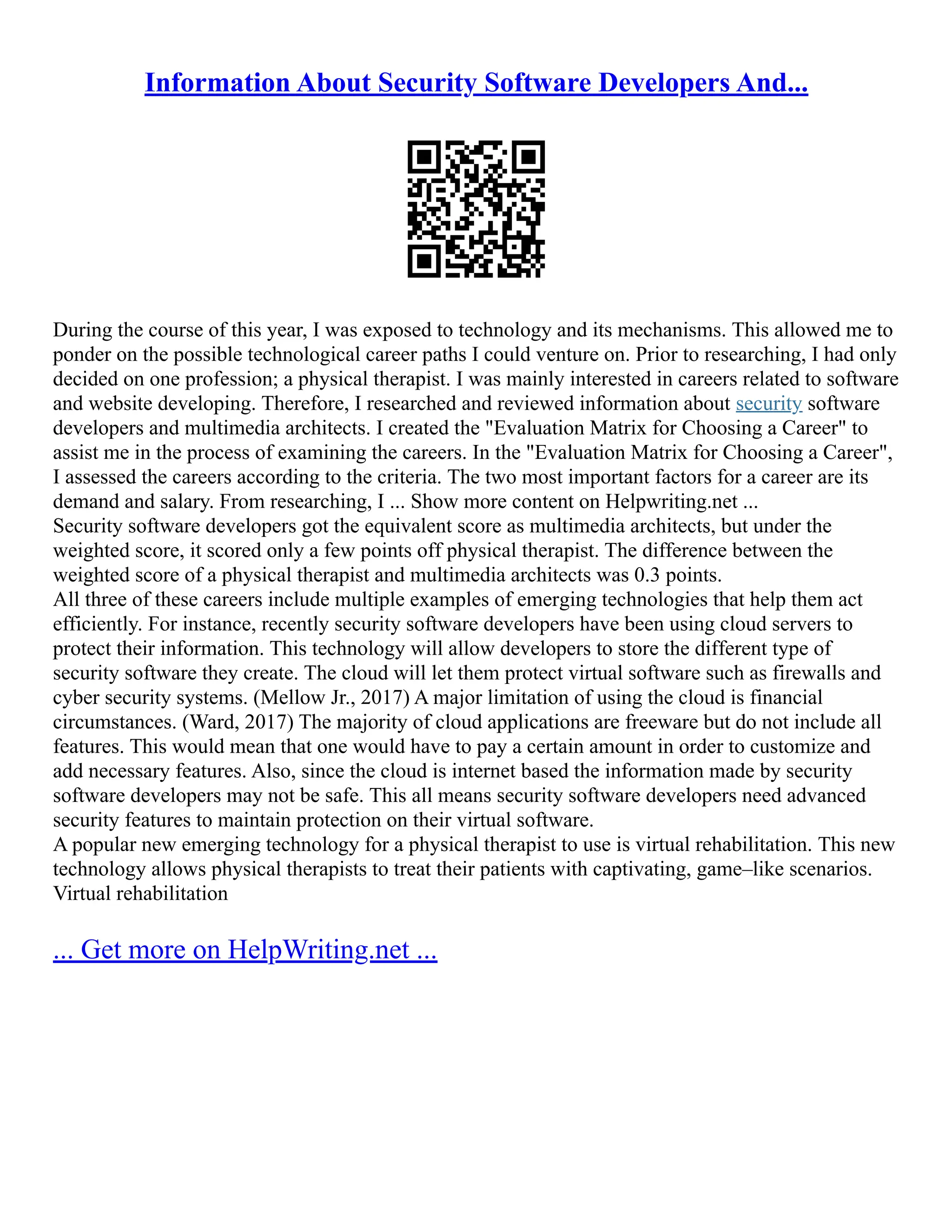 Information About Security Software Developers And...
During the course of this year, I was exposed to technology and its mechanisms. This allowed me to
ponder on the possible technological career paths I could venture on. Prior to researching, I had only
decided on one profession; a physical therapist. I was mainly interested in careers related to software
and website developing. Therefore, I researched and reviewed information about security software
developers and multimedia architects. I created the "Evaluation Matrix for Choosing a Career" to
assist me in the process of examining the careers. In the "Evaluation Matrix for Choosing a Career",
I assessed the careers according to the criteria. The two most important factors for a career are its
demand and salary. From researching, I ... Show more content on Helpwriting.net ...
Security software developers got the equivalent score as multimedia architects, but under the
weighted score, it scored only a few points off physical therapist. The difference between the
weighted score of a physical therapist and multimedia architects was 0.3 points.
All three of these careers include multiple examples of emerging technologies that help them act
efficiently. For instance, recently security software developers have been using cloud servers to
protect their information. This technology will allow developers to store the different type of
security software they create. The cloud will let them protect virtual software such as firewalls and
cyber security systems. (Mellow Jr., 2017) A major limitation of using the cloud is financial
circumstances. (Ward, 2017) The majority of cloud applications are freeware but do not include all
features. This would mean that one would have to pay a certain amount in order to customize and
add necessary features. Also, since the cloud is internet based the information made by security
software developers may not be safe. This all means security software developers need advanced
security features to maintain protection on their virtual software.
A popular new emerging technology for a physical therapist to use is virtual rehabilitation. This new
technology allows physical therapists to treat their patients with captivating, game–like scenarios.
Virtual rehabilitation
... Get more on HelpWriting.net ...
 