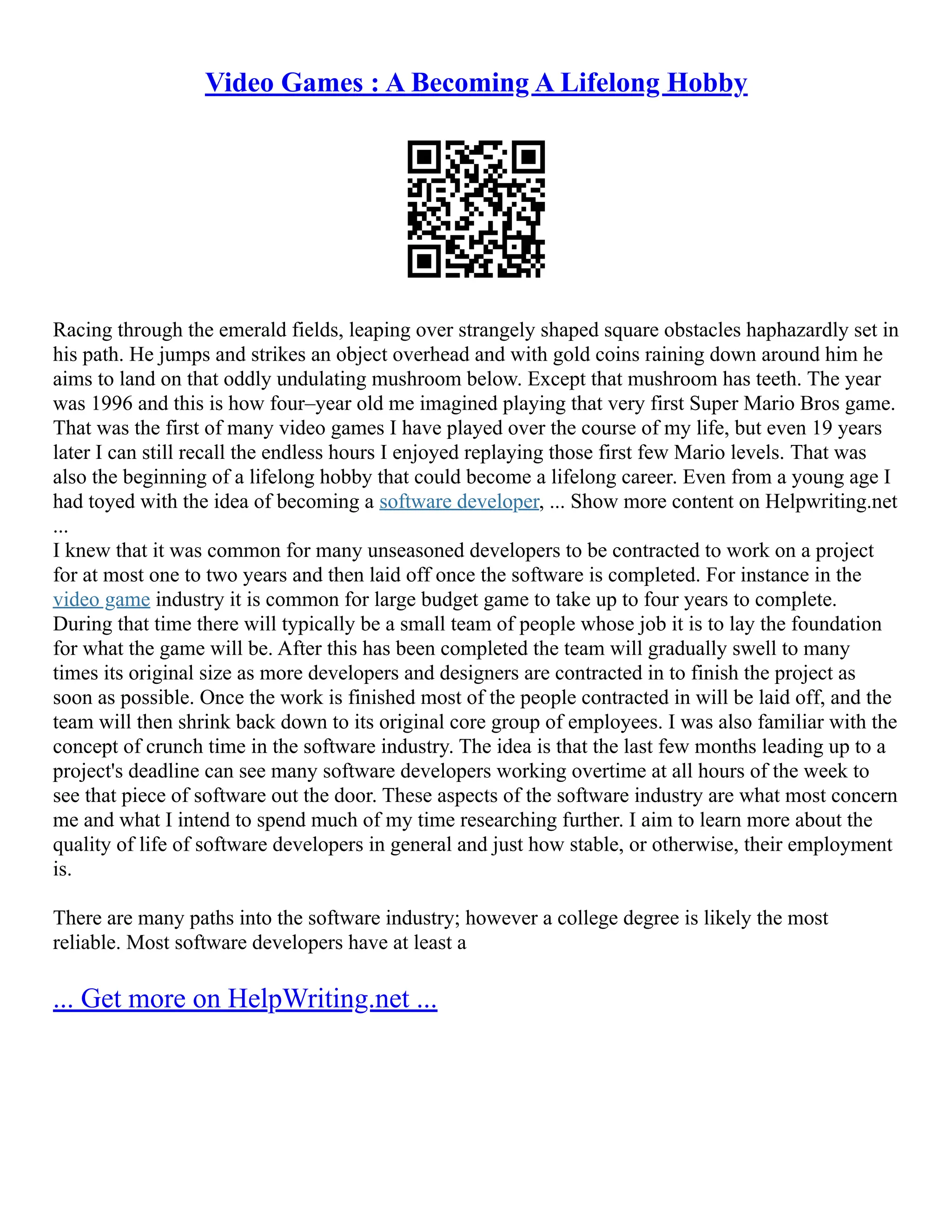 Video Games : A Becoming A Lifelong Hobby
Racing through the emerald fields, leaping over strangely shaped square obstacles haphazardly set in
his path. He jumps and strikes an object overhead and with gold coins raining down around him he
aims to land on that oddly undulating mushroom below. Except that mushroom has teeth. The year
was 1996 and this is how four–year old me imagined playing that very first Super Mario Bros game.
That was the first of many video games I have played over the course of my life, but even 19 years
later I can still recall the endless hours I enjoyed replaying those first few Mario levels. That was
also the beginning of a lifelong hobby that could become a lifelong career. Even from a young age I
had toyed with the idea of becoming a software developer, ... Show more content on Helpwriting.net
...
I knew that it was common for many unseasoned developers to be contracted to work on a project
for at most one to two years and then laid off once the software is completed. For instance in the
video game industry it is common for large budget game to take up to four years to complete.
During that time there will typically be a small team of people whose job it is to lay the foundation
for what the game will be. After this has been completed the team will gradually swell to many
times its original size as more developers and designers are contracted in to finish the project as
soon as possible. Once the work is finished most of the people contracted in will be laid off, and the
team will then shrink back down to its original core group of employees. I was also familiar with the
concept of crunch time in the software industry. The idea is that the last few months leading up to a
project's deadline can see many software developers working overtime at all hours of the week to
see that piece of software out the door. These aspects of the software industry are what most concern
me and what I intend to spend much of my time researching further. I aim to learn more about the
quality of life of software developers in general and just how stable, or otherwise, their employment
is.
There are many paths into the software industry; however a college degree is likely the most
reliable. Most software developers have at least a
... Get more on HelpWriting.net ...
 