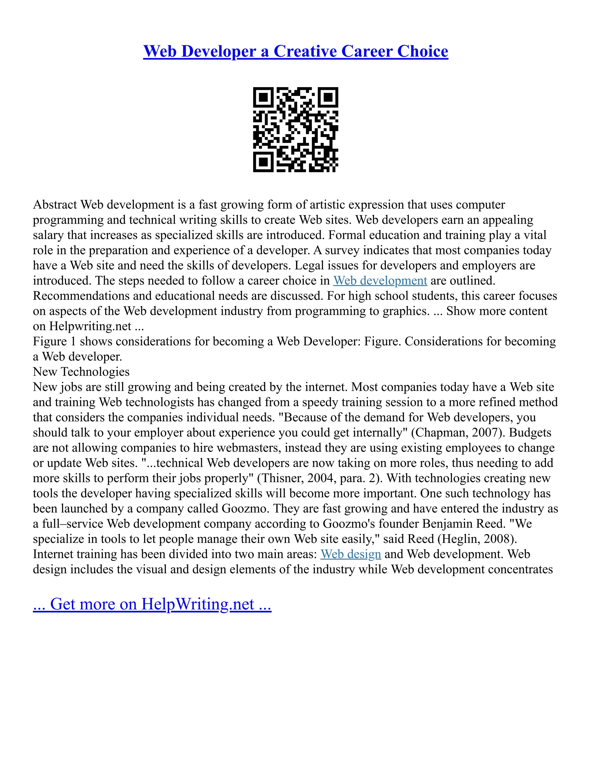 Web Developer a Creative Career Choice
Abstract Web development is a fast growing form of artistic expression that uses computer
programming and technical writing skills to create Web sites. Web developers earn an appealing
salary that increases as specialized skills are introduced. Formal education and training play a vital
role in the preparation and experience of a developer. A survey indicates that most companies today
have a Web site and need the skills of developers. Legal issues for developers and employers are
introduced. The steps needed to follow a career choice in Web development are outlined.
Recommendations and educational needs are discussed. For high school students, this career focuses
on aspects of the Web development industry from programming to graphics. ... Show more content
on Helpwriting.net ...
Figure 1 shows considerations for becoming a Web Developer: Figure. Considerations for becoming
a Web developer.
New Technologies
New jobs are still growing and being created by the internet. Most companies today have a Web site
and training Web technologists has changed from a speedy training session to a more refined method
that considers the companies individual needs. "Because of the demand for Web developers, you
should talk to your employer about experience you could get internally" (Chapman, 2007). Budgets
are not allowing companies to hire webmasters, instead they are using existing employees to change
or update Web sites. "...technical Web developers are now taking on more roles, thus needing to add
more skills to perform their jobs properly" (Thisner, 2004, para. 2). With technologies creating new
tools the developer having specialized skills will become more important. One such technology has
been launched by a company called Goozmo. They are fast growing and have entered the industry as
a full–service Web development company according to Goozmo's founder Benjamin Reed. "We
specialize in tools to let people manage their own Web site easily," said Reed (Heglin, 2008).
Internet training has been divided into two main areas: Web design and Web development. Web
design includes the visual and design elements of the industry while Web development concentrates
... Get more on HelpWriting.net ...
 
