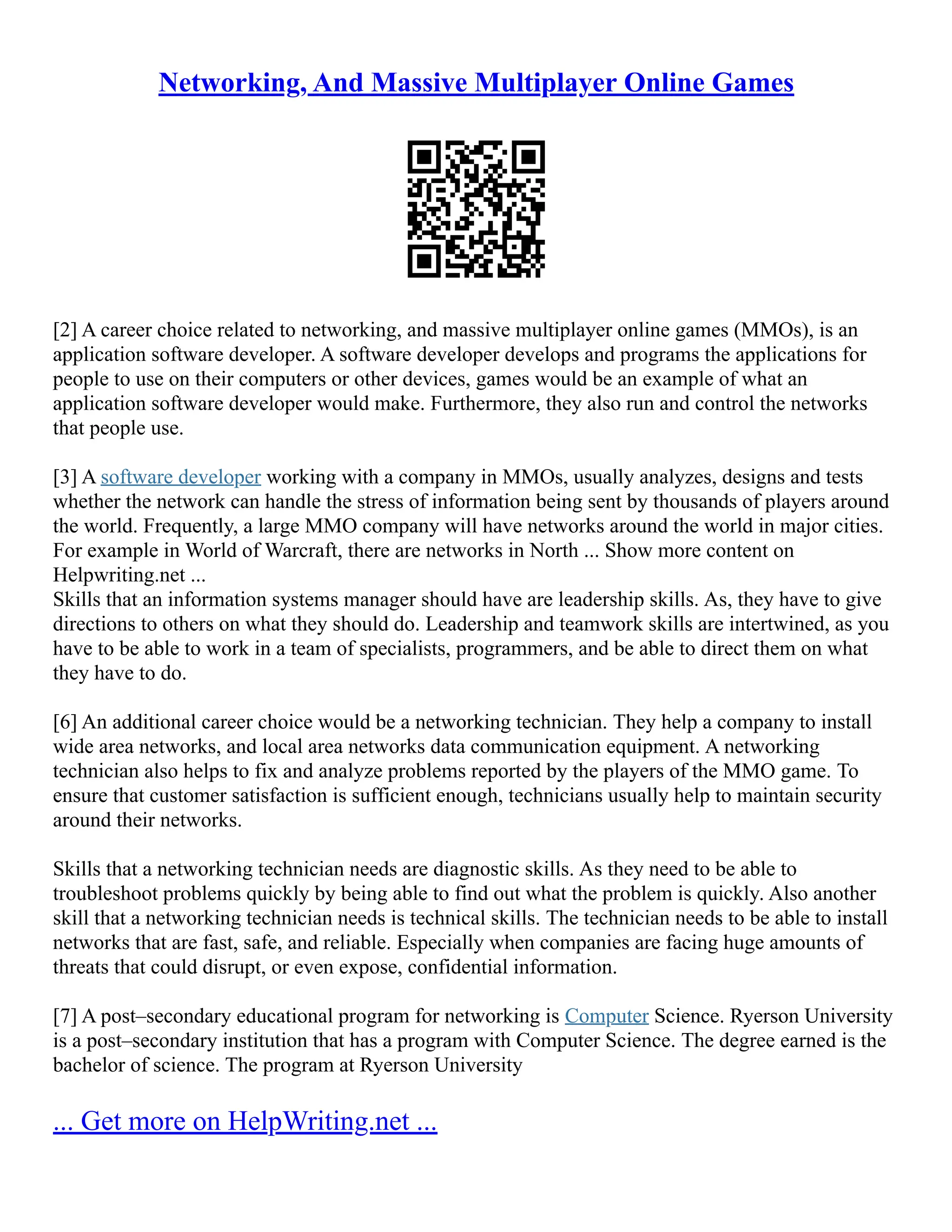 Networking, And Massive Multiplayer Online Games
[2] A career choice related to networking, and massive multiplayer online games (MMOs), is an
application software developer. A software developer develops and programs the applications for
people to use on their computers or other devices, games would be an example of what an
application software developer would make. Furthermore, they also run and control the networks
that people use.
[3] A software developer working with a company in MMOs, usually analyzes, designs and tests
whether the network can handle the stress of information being sent by thousands of players around
the world. Frequently, a large MMO company will have networks around the world in major cities.
For example in World of Warcraft, there are networks in North ... Show more content on
Helpwriting.net ...
Skills that an information systems manager should have are leadership skills. As, they have to give
directions to others on what they should do. Leadership and teamwork skills are intertwined, as you
have to be able to work in a team of specialists, programmers, and be able to direct them on what
they have to do.
[6] An additional career choice would be a networking technician. They help a company to install
wide area networks, and local area networks data communication equipment. A networking
technician also helps to fix and analyze problems reported by the players of the MMO game. To
ensure that customer satisfaction is sufficient enough, technicians usually help to maintain security
around their networks.
Skills that a networking technician needs are diagnostic skills. As they need to be able to
troubleshoot problems quickly by being able to find out what the problem is quickly. Also another
skill that a networking technician needs is technical skills. The technician needs to be able to install
networks that are fast, safe, and reliable. Especially when companies are facing huge amounts of
threats that could disrupt, or even expose, confidential information.
[7] A post–secondary educational program for networking is Computer Science. Ryerson University
is a post–secondary institution that has a program with Computer Science. The degree earned is the
bachelor of science. The program at Ryerson University
... Get more on HelpWriting.net ...
 