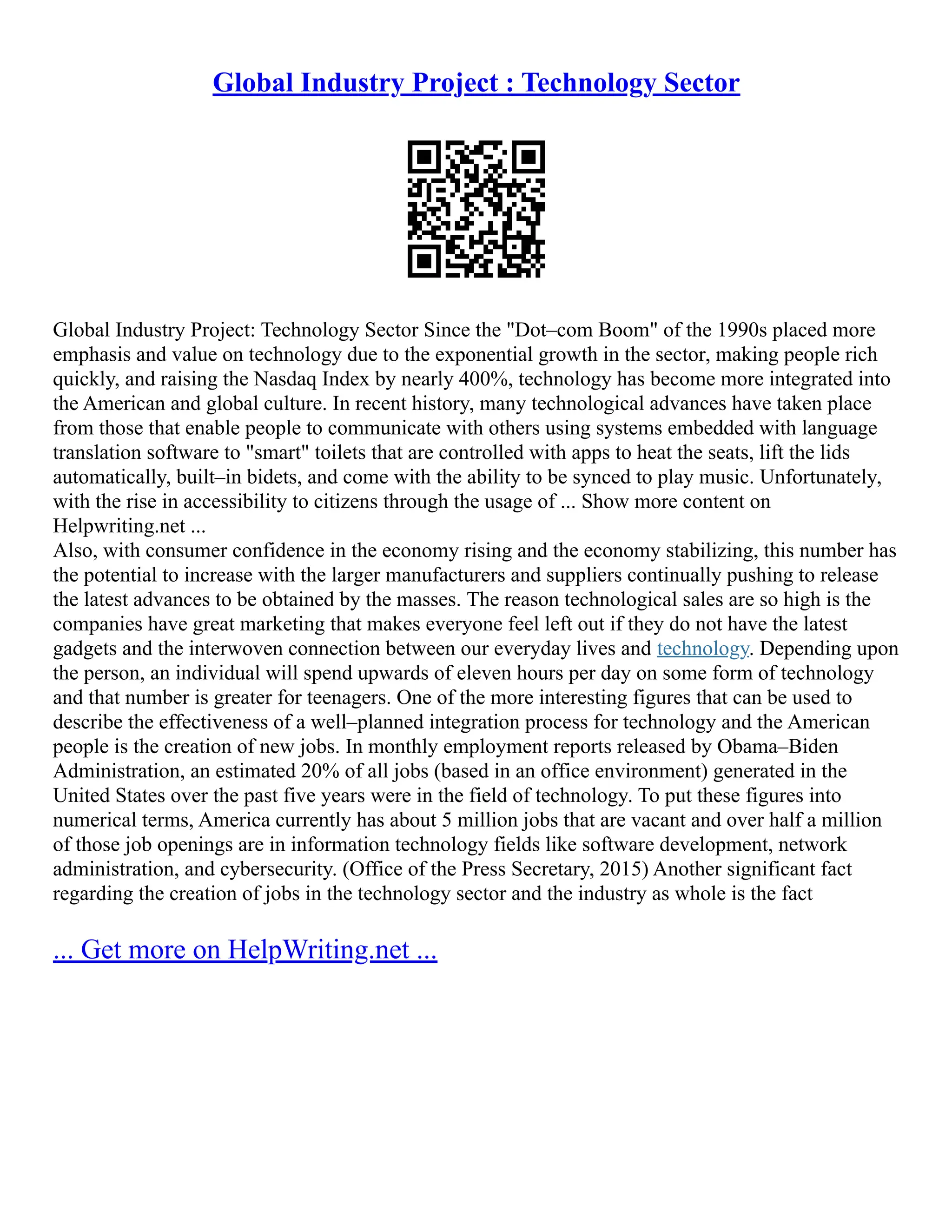 Global Industry Project : Technology Sector
Global Industry Project: Technology Sector Since the "Dot–com Boom" of the 1990s placed more
emphasis and value on technology due to the exponential growth in the sector, making people rich
quickly, and raising the Nasdaq Index by nearly 400%, technology has become more integrated into
the American and global culture. In recent history, many technological advances have taken place
from those that enable people to communicate with others using systems embedded with language
translation software to "smart" toilets that are controlled with apps to heat the seats, lift the lids
automatically, built–in bidets, and come with the ability to be synced to play music. Unfortunately,
with the rise in accessibility to citizens through the usage of ... Show more content on
Helpwriting.net ...
Also, with consumer confidence in the economy rising and the economy stabilizing, this number has
the potential to increase with the larger manufacturers and suppliers continually pushing to release
the latest advances to be obtained by the masses. The reason technological sales are so high is the
companies have great marketing that makes everyone feel left out if they do not have the latest
gadgets and the interwoven connection between our everyday lives and technology. Depending upon
the person, an individual will spend upwards of eleven hours per day on some form of technology
and that number is greater for teenagers. One of the more interesting figures that can be used to
describe the effectiveness of a well–planned integration process for technology and the American
people is the creation of new jobs. In monthly employment reports released by Obama–Biden
Administration, an estimated 20% of all jobs (based in an office environment) generated in the
United States over the past five years were in the field of technology. To put these figures into
numerical terms, America currently has about 5 million jobs that are vacant and over half a million
of those job openings are in information technology fields like software development, network
administration, and cybersecurity. (Office of the Press Secretary, 2015) Another significant fact
regarding the creation of jobs in the technology sector and the industry as whole is the fact
... Get more on HelpWriting.net ...
 
