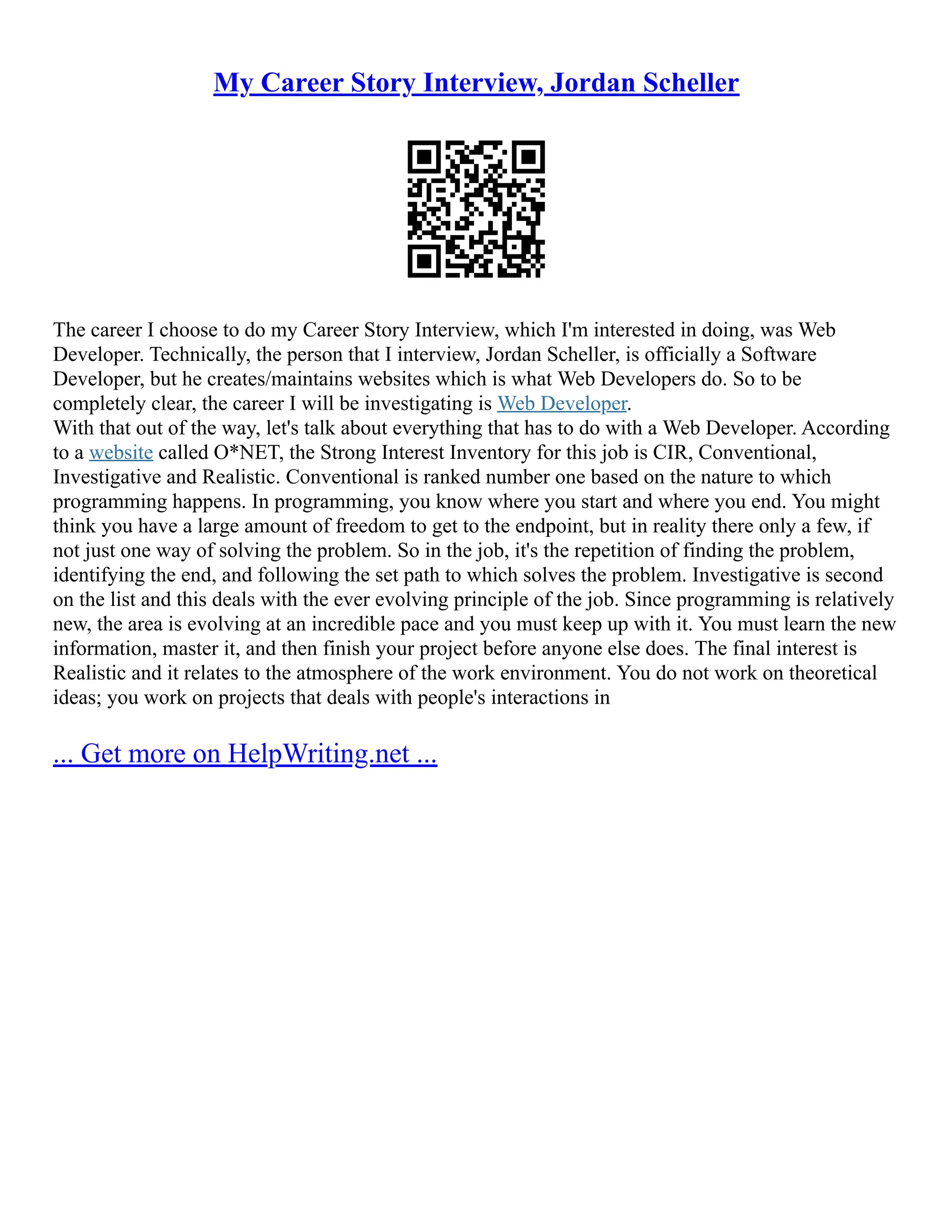 My Career Story Interview, Jordan Scheller
The career I choose to do my Career Story Interview, which I'm interested in doing, was Web
Developer. Technically, the person that I interview, Jordan Scheller, is officially a Software
Developer, but he creates/maintains websites which is what Web Developers do. So to be
completely clear, the career I will be investigating is Web Developer.
With that out of the way, let's talk about everything that has to do with a Web Developer. According
to a website called O*NET, the Strong Interest Inventory for this job is CIR, Conventional,
Investigative and Realistic. Conventional is ranked number one based on the nature to which
programming happens. In programming, you know where you start and where you end. You might
think you have a large amount of freedom to get to the endpoint, but in reality there only a few, if
not just one way of solving the problem. So in the job, it's the repetition of finding the problem,
identifying the end, and following the set path to which solves the problem. Investigative is second
on the list and this deals with the ever evolving principle of the job. Since programming is relatively
new, the area is evolving at an incredible pace and you must keep up with it. You must learn the new
information, master it, and then finish your project before anyone else does. The final interest is
Realistic and it relates to the atmosphere of the work environment. You do not work on theoretical
ideas; you work on projects that deals with people's interactions in
... Get more on HelpWriting.net ...
 