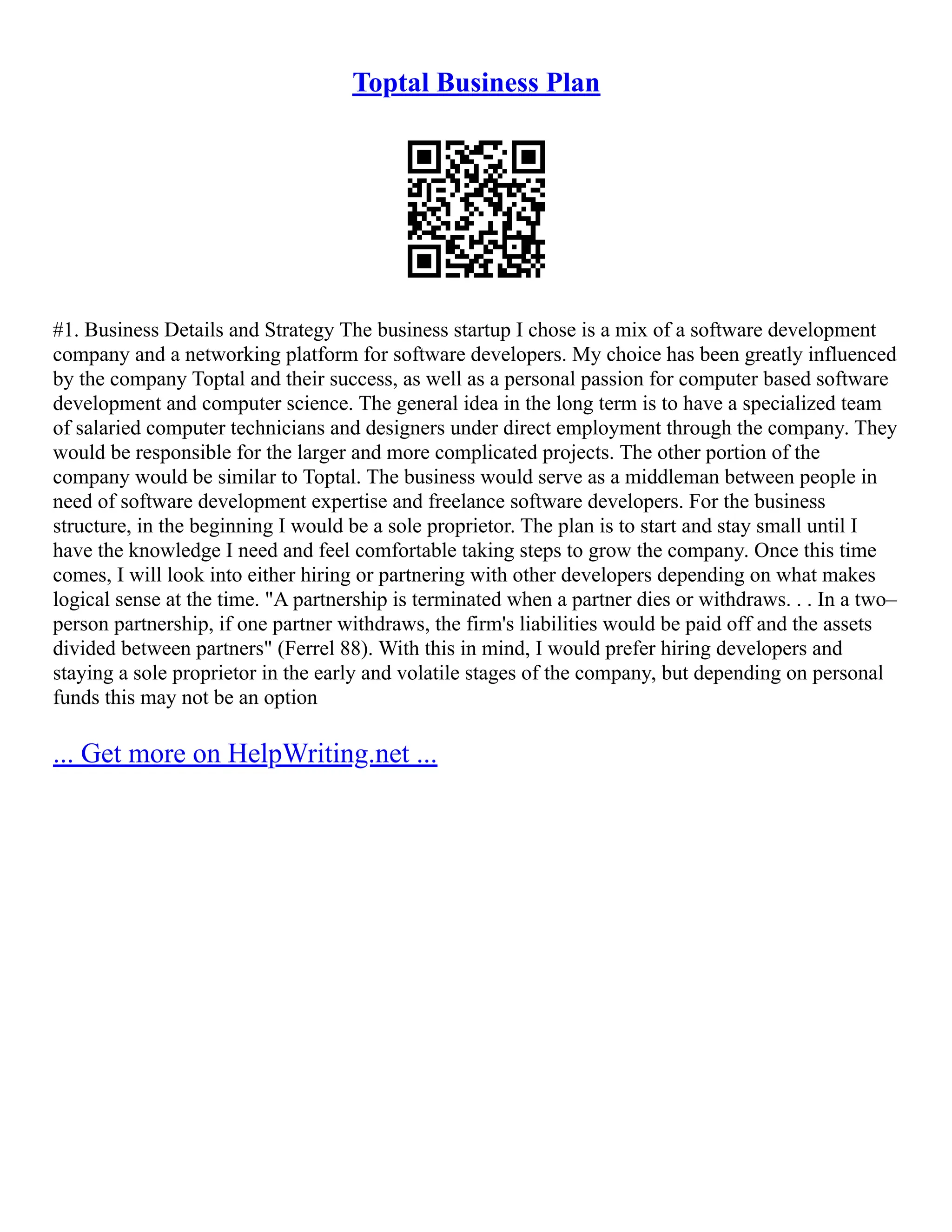 Toptal Business Plan
#1. Business Details and Strategy The business startup I chose is a mix of a software development
company and a networking platform for software developers. My choice has been greatly influenced
by the company Toptal and their success, as well as a personal passion for computer based software
development and computer science. The general idea in the long term is to have a specialized team
of salaried computer technicians and designers under direct employment through the company. They
would be responsible for the larger and more complicated projects. The other portion of the
company would be similar to Toptal. The business would serve as a middleman between people in
need of software development expertise and freelance software developers. For the business
structure, in the beginning I would be a sole proprietor. The plan is to start and stay small until I
have the knowledge I need and feel comfortable taking steps to grow the company. Once this time
comes, I will look into either hiring or partnering with other developers depending on what makes
logical sense at the time. "A partnership is terminated when a partner dies or withdraws. . . In a two–
person partnership, if one partner withdraws, the firm's liabilities would be paid off and the assets
divided between partners" (Ferrel 88). With this in mind, I would prefer hiring developers and
staying a sole proprietor in the early and volatile stages of the company, but depending on personal
funds this may not be an option
... Get more on HelpWriting.net ...
 