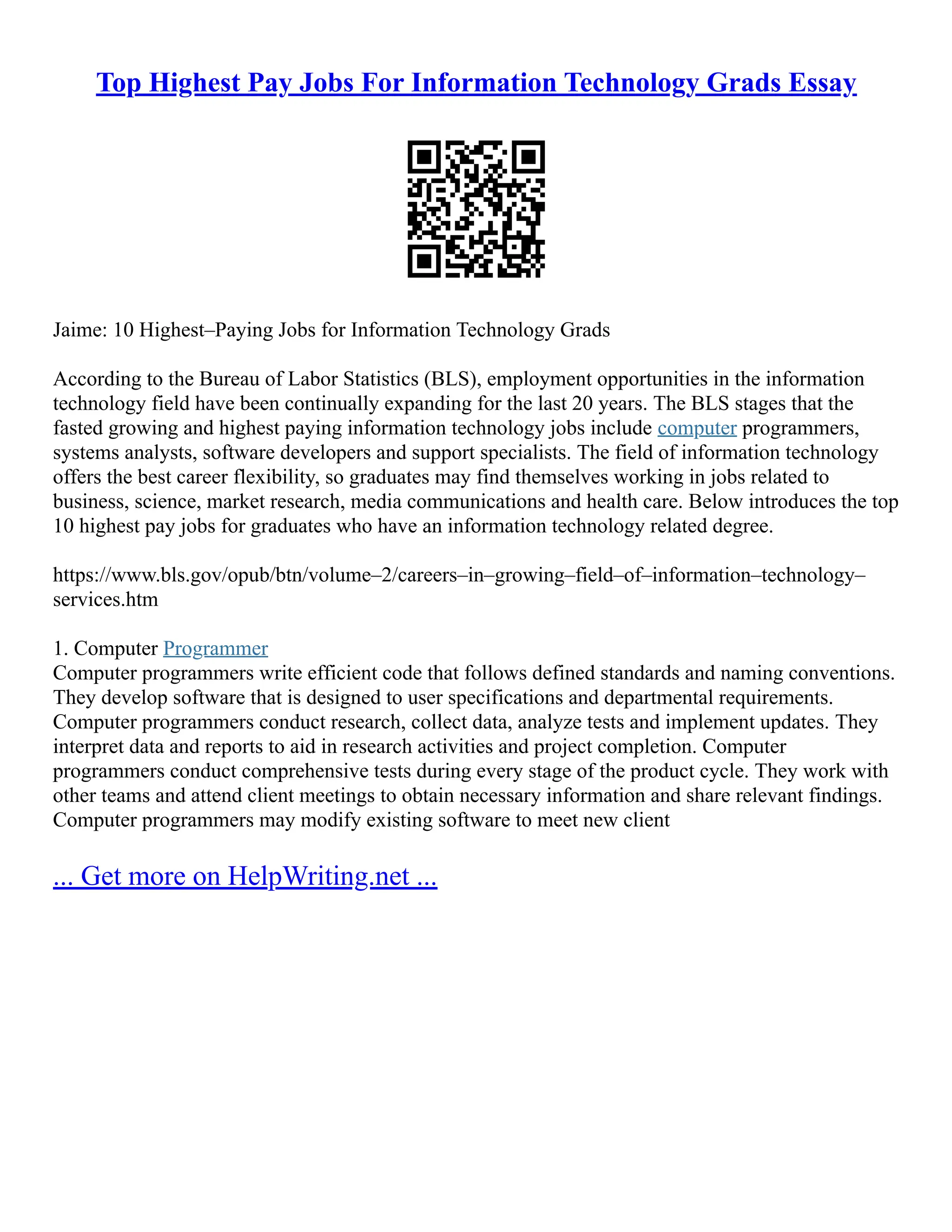 Top Highest Pay Jobs For Information Technology Grads Essay
Jaime: 10 Highest–Paying Jobs for Information Technology Grads
According to the Bureau of Labor Statistics (BLS), employment opportunities in the information
technology field have been continually expanding for the last 20 years. The BLS stages that the
fasted growing and highest paying information technology jobs include computer programmers,
systems analysts, software developers and support specialists. The field of information technology
offers the best career flexibility, so graduates may find themselves working in jobs related to
business, science, market research, media communications and health care. Below introduces the top
10 highest pay jobs for graduates who have an information technology related degree.
https://www.bls.gov/opub/btn/volume–2/careers–in–growing–field–of–information–technology–
services.htm
1. Computer Programmer
Computer programmers write efficient code that follows defined standards and naming conventions.
They develop software that is designed to user specifications and departmental requirements.
Computer programmers conduct research, collect data, analyze tests and implement updates. They
interpret data and reports to aid in research activities and project completion. Computer
programmers conduct comprehensive tests during every stage of the product cycle. They work with
other teams and attend client meetings to obtain necessary information and share relevant findings.
Computer programmers may modify existing software to meet new client
... Get more on HelpWriting.net ...
 