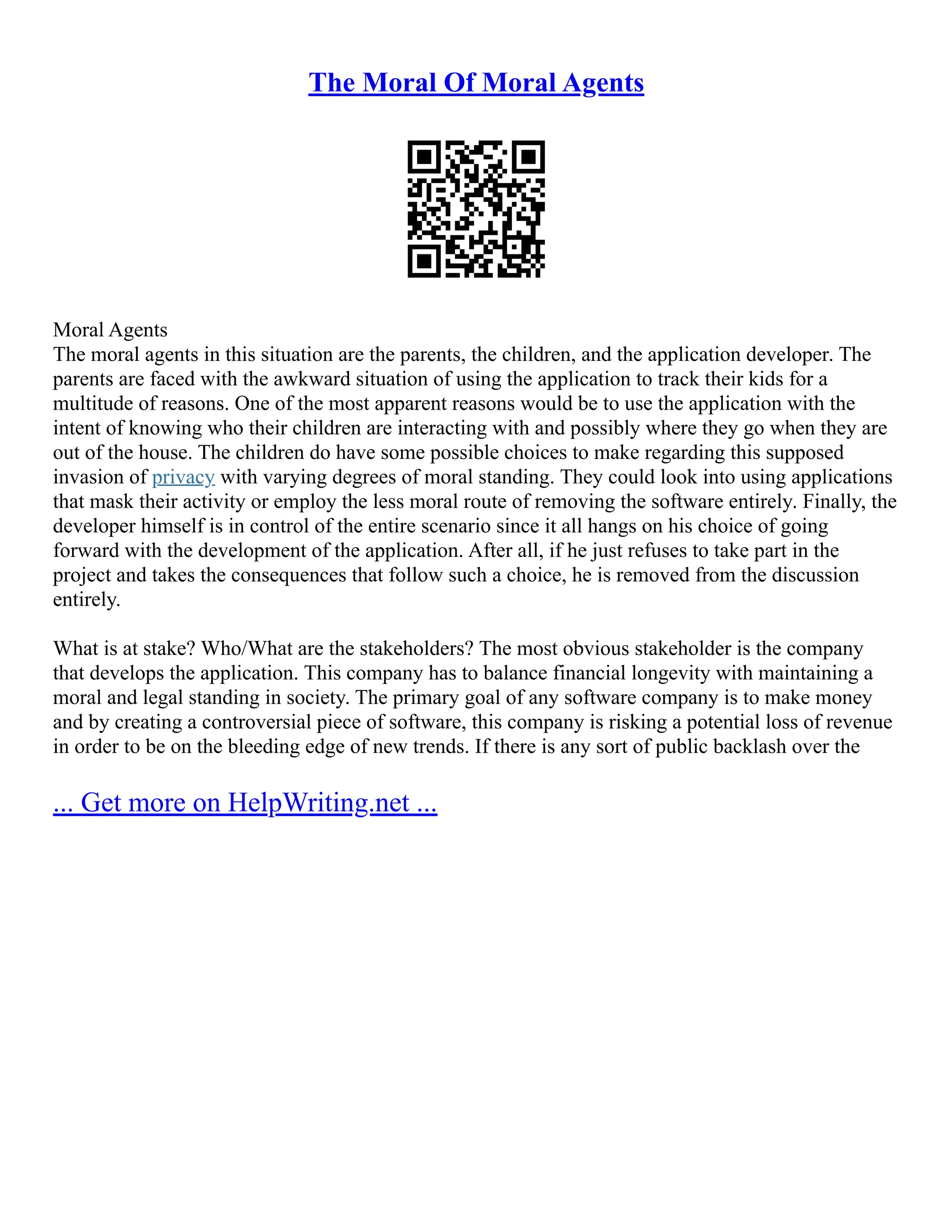 The Moral Of Moral Agents
Moral Agents
The moral agents in this situation are the parents, the children, and the application developer. The
parents are faced with the awkward situation of using the application to track their kids for a
multitude of reasons. One of the most apparent reasons would be to use the application with the
intent of knowing who their children are interacting with and possibly where they go when they are
out of the house. The children do have some possible choices to make regarding this supposed
invasion of privacy with varying degrees of moral standing. They could look into using applications
that mask their activity or employ the less moral route of removing the software entirely. Finally, the
developer himself is in control of the entire scenario since it all hangs on his choice of going
forward with the development of the application. After all, if he just refuses to take part in the
project and takes the consequences that follow such a choice, he is removed from the discussion
entirely.
What is at stake? Who/What are the stakeholders? The most obvious stakeholder is the company
that develops the application. This company has to balance financial longevity with maintaining a
moral and legal standing in society. The primary goal of any software company is to make money
and by creating a controversial piece of software, this company is risking a potential loss of revenue
in order to be on the bleeding edge of new trends. If there is any sort of public backlash over the
... Get more on HelpWriting.net ...
 