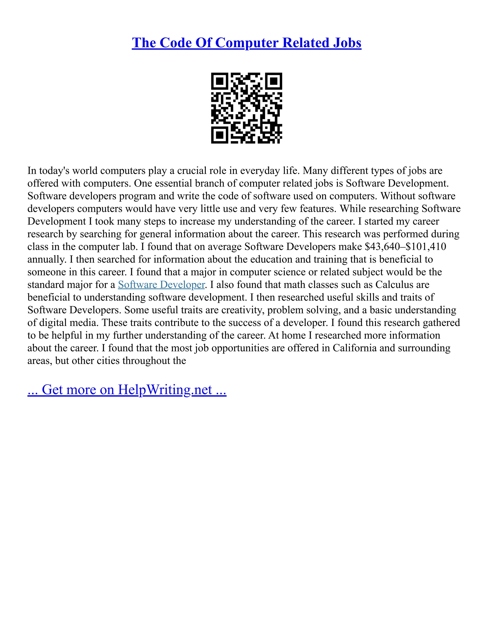 The Code Of Computer Related Jobs
In today's world computers play a crucial role in everyday life. Many different types of jobs are
offered with computers. One essential branch of computer related jobs is Software Development.
Software developers program and write the code of software used on computers. Without software
developers computers would have very little use and very few features. While researching Software
Development I took many steps to increase my understanding of the career. I started my career
research by searching for general information about the career. This research was performed during
class in the computer lab. I found that on average Software Developers make $43,640–$101,410
annually. I then searched for information about the education and training that is beneficial to
someone in this career. I found that a major in computer science or related subject would be the
standard major for a Software Developer. I also found that math classes such as Calculus are
beneficial to understanding software development. I then researched useful skills and traits of
Software Developers. Some useful traits are creativity, problem solving, and a basic understanding
of digital media. These traits contribute to the success of a developer. I found this research gathered
to be helpful in my further understanding of the career. At home I researched more information
about the career. I found that the most job opportunities are offered in California and surrounding
areas, but other cities throughout the
... Get more on HelpWriting.net ...
 