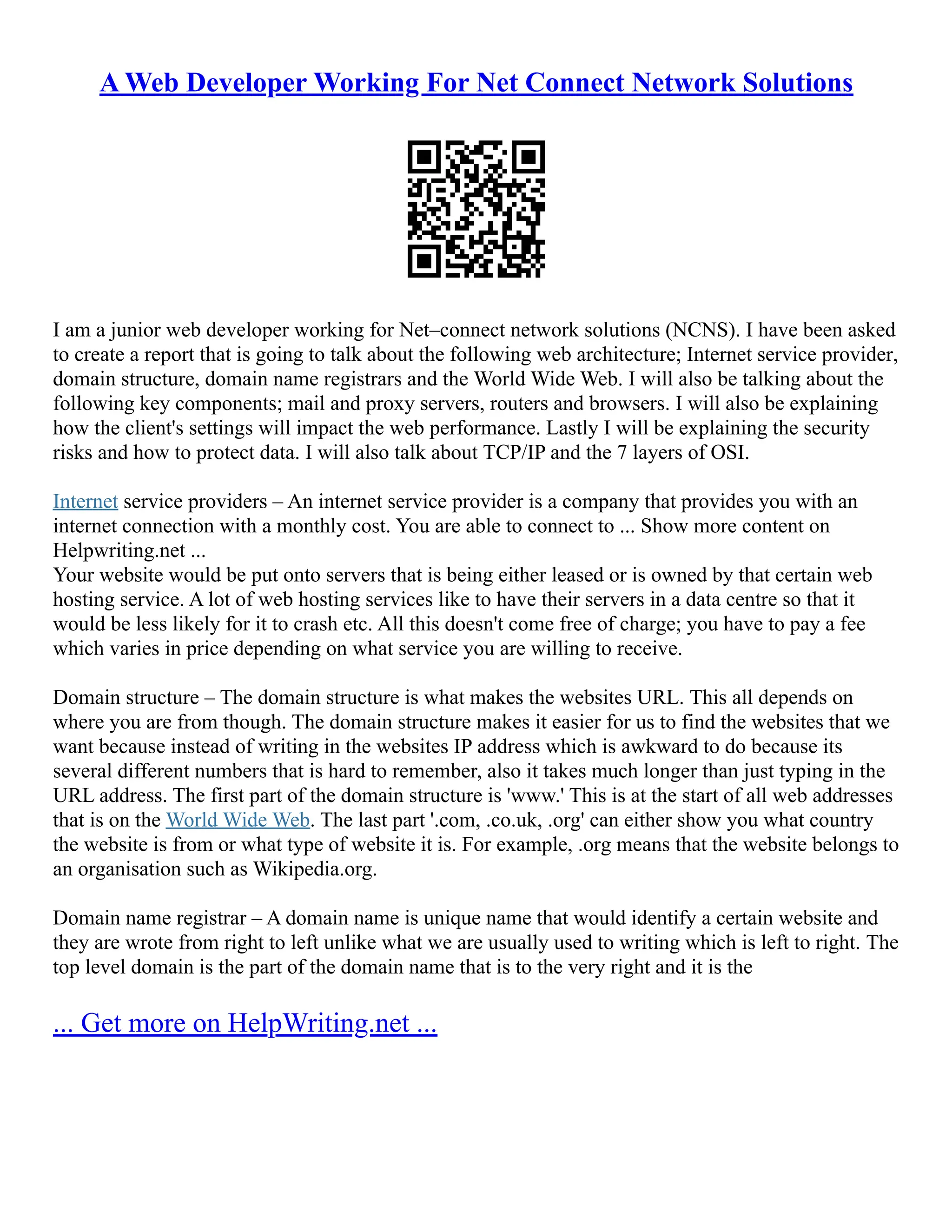 A Web Developer Working For Net Connect Network Solutions
I am a junior web developer working for Net–connect network solutions (NCNS). I have been asked
to create a report that is going to talk about the following web architecture; Internet service provider,
domain structure, domain name registrars and the World Wide Web. I will also be talking about the
following key components; mail and proxy servers, routers and browsers. I will also be explaining
how the client's settings will impact the web performance. Lastly I will be explaining the security
risks and how to protect data. I will also talk about TCP/IP and the 7 layers of OSI.
Internet service providers – An internet service provider is a company that provides you with an
internet connection with a monthly cost. You are able to connect to ... Show more content on
Helpwriting.net ...
Your website would be put onto servers that is being either leased or is owned by that certain web
hosting service. A lot of web hosting services like to have their servers in a data centre so that it
would be less likely for it to crash etc. All this doesn't come free of charge; you have to pay a fee
which varies in price depending on what service you are willing to receive.
Domain structure – The domain structure is what makes the websites URL. This all depends on
where you are from though. The domain structure makes it easier for us to find the websites that we
want because instead of writing in the websites IP address which is awkward to do because its
several different numbers that is hard to remember, also it takes much longer than just typing in the
URL address. The first part of the domain structure is 'www.' This is at the start of all web addresses
that is on the World Wide Web. The last part '.com, .co.uk, .org' can either show you what country
the website is from or what type of website it is. For example, .org means that the website belongs to
an organisation such as Wikipedia.org.
Domain name registrar – A domain name is unique name that would identify a certain website and
they are wrote from right to left unlike what we are usually used to writing which is left to right. The
top level domain is the part of the domain name that is to the very right and it is the
... Get more on HelpWriting.net ...
 