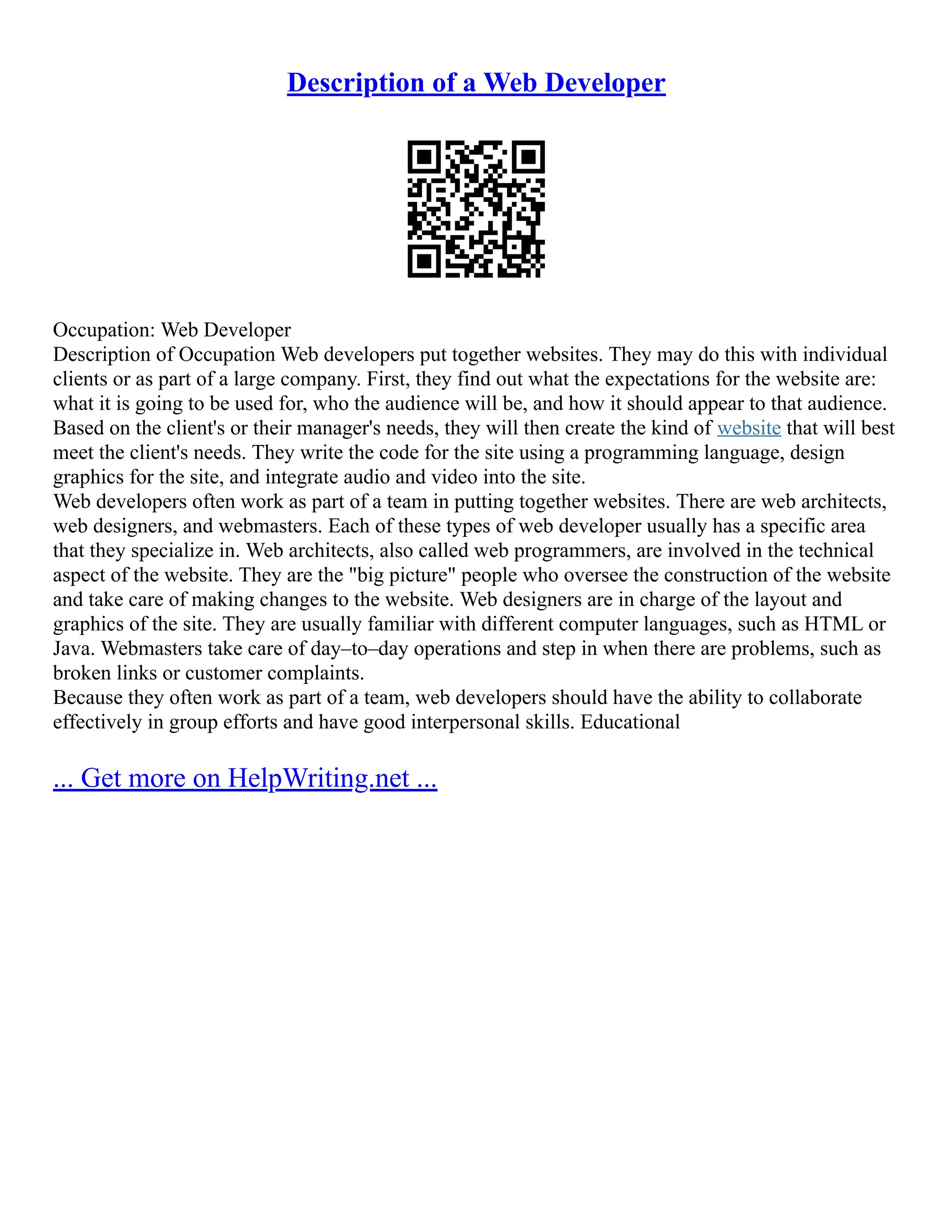 Description of a Web Developer
Occupation: Web Developer
Description of Occupation Web developers put together websites. They may do this with individual
clients or as part of a large company. First, they find out what the expectations for the website are:
what it is going to be used for, who the audience will be, and how it should appear to that audience.
Based on the client's or their manager's needs, they will then create the kind of website that will best
meet the client's needs. They write the code for the site using a programming language, design
graphics for the site, and integrate audio and video into the site.
Web developers often work as part of a team in putting together websites. There are web architects,
web designers, and webmasters. Each of these types of web developer usually has a specific area
that they specialize in. Web architects, also called web programmers, are involved in the technical
aspect of the website. They are the "big picture" people who oversee the construction of the website
and take care of making changes to the website. Web designers are in charge of the layout and
graphics of the site. They are usually familiar with different computer languages, such as HTML or
Java. Webmasters take care of day–to–day operations and step in when there are problems, such as
broken links or customer complaints.
Because they often work as part of a team, web developers should have the ability to collaborate
effectively in group efforts and have good interpersonal skills. Educational
... Get more on HelpWriting.net ...
 