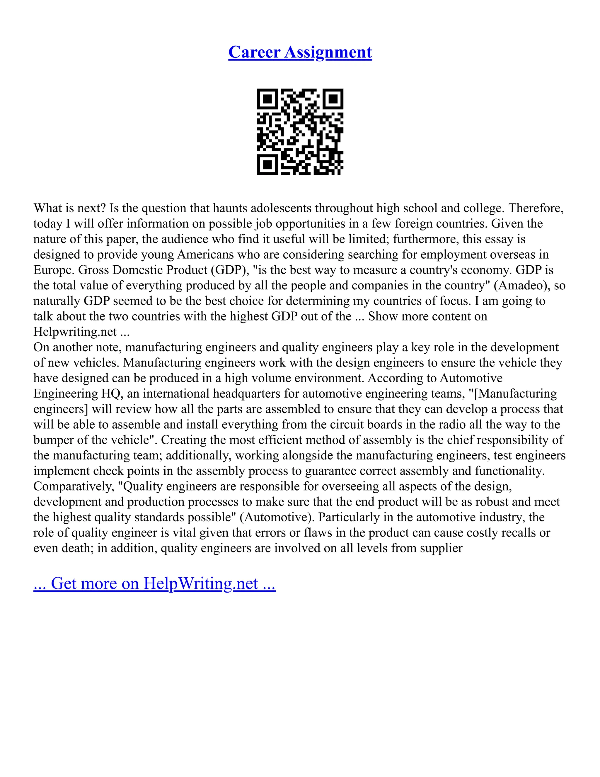 Career Assignment
What is next? Is the question that haunts adolescents throughout high school and college. Therefore,
today I will offer information on possible job opportunities in a few foreign countries. Given the
nature of this paper, the audience who find it useful will be limited; furthermore, this essay is
designed to provide young Americans who are considering searching for employment overseas in
Europe. Gross Domestic Product (GDP), "is the best way to measure a country's economy. GDP is
the total value of everything produced by all the people and companies in the country" (Amadeo), so
naturally GDP seemed to be the best choice for determining my countries of focus. I am going to
talk about the two countries with the highest GDP out of the ... Show more content on
Helpwriting.net ...
On another note, manufacturing engineers and quality engineers play a key role in the development
of new vehicles. Manufacturing engineers work with the design engineers to ensure the vehicle they
have designed can be produced in a high volume environment. According to Automotive
Engineering HQ, an international headquarters for automotive engineering teams, "[Manufacturing
engineers] will review how all the parts are assembled to ensure that they can develop a process that
will be able to assemble and install everything from the circuit boards in the radio all the way to the
bumper of the vehicle". Creating the most efficient method of assembly is the chief responsibility of
the manufacturing team; additionally, working alongside the manufacturing engineers, test engineers
implement check points in the assembly process to guarantee correct assembly and functionality.
Comparatively, "Quality engineers are responsible for overseeing all aspects of the design,
development and production processes to make sure that the end product will be as robust and meet
the highest quality standards possible" (Automotive). Particularly in the automotive industry, the
role of quality engineer is vital given that errors or flaws in the product can cause costly recalls or
even death; in addition, quality engineers are involved on all levels from supplier
... Get more on HelpWriting.net ...
 