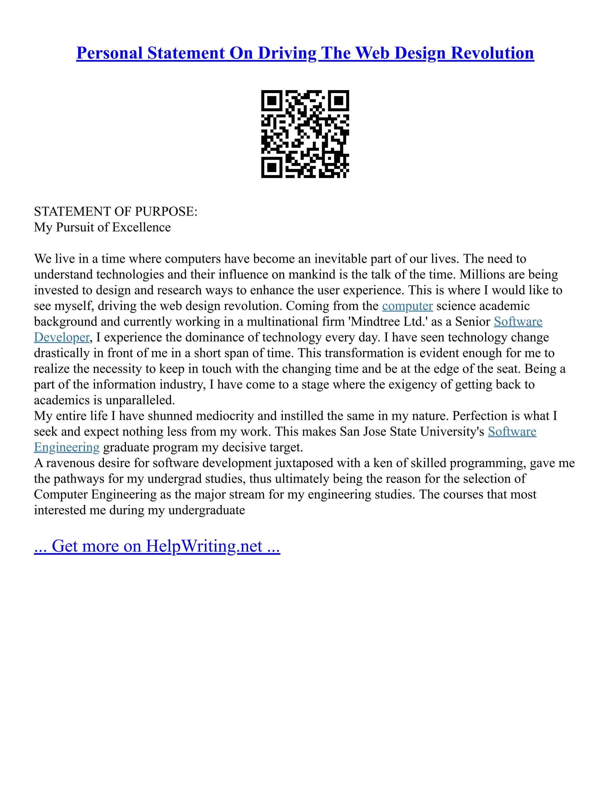 Personal Statement On Driving The Web Design Revolution
STATEMENT OF PURPOSE:
My Pursuit of Excellence
We live in a time where computers have become an inevitable part of our lives. The need to
understand technologies and their influence on mankind is the talk of the time. Millions are being
invested to design and research ways to enhance the user experience. This is where I would like to
see myself, driving the web design revolution. Coming from the computer science academic
background and currently working in a multinational firm 'Mindtree Ltd.' as a Senior Software
Developer, I experience the dominance of technology every day. I have seen technology change
drastically in front of me in a short span of time. This transformation is evident enough for me to
realize the necessity to keep in touch with the changing time and be at the edge of the seat. Being a
part of the information industry, I have come to a stage where the exigency of getting back to
academics is unparalleled.
My entire life I have shunned mediocrity and instilled the same in my nature. Perfection is what I
seek and expect nothing less from my work. This makes San Jose State University's Software
Engineering graduate program my decisive target.
A ravenous desire for software development juxtaposed with a ken of skilled programming, gave me
the pathways for my undergrad studies, thus ultimately being the reason for the selection of
Computer Engineering as the major stream for my engineering studies. The courses that most
interested me during my undergraduate
... Get more on HelpWriting.net ...
 