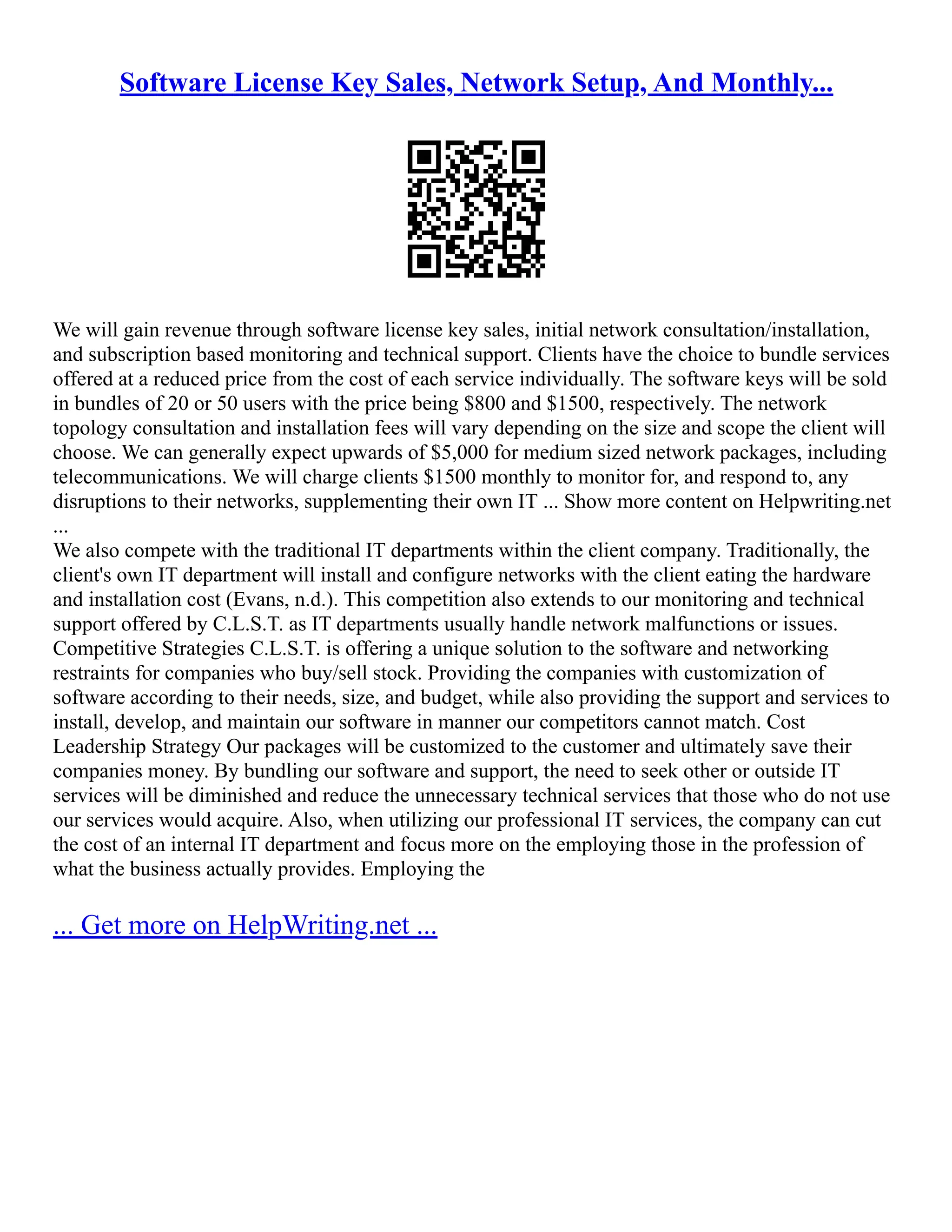 Software License Key Sales, Network Setup, And Monthly...
We will gain revenue through software license key sales, initial network consultation/installation,
and subscription based monitoring and technical support. Clients have the choice to bundle services
offered at a reduced price from the cost of each service individually. The software keys will be sold
in bundles of 20 or 50 users with the price being $800 and $1500, respectively. The network
topology consultation and installation fees will vary depending on the size and scope the client will
choose. We can generally expect upwards of $5,000 for medium sized network packages, including
telecommunications. We will charge clients $1500 monthly to monitor for, and respond to, any
disruptions to their networks, supplementing their own IT ... Show more content on Helpwriting.net
...
We also compete with the traditional IT departments within the client company. Traditionally, the
client's own IT department will install and configure networks with the client eating the hardware
and installation cost (Evans, n.d.). This competition also extends to our monitoring and technical
support offered by C.L.S.T. as IT departments usually handle network malfunctions or issues.
Competitive Strategies C.L.S.T. is offering a unique solution to the software and networking
restraints for companies who buy/sell stock. Providing the companies with customization of
software according to their needs, size, and budget, while also providing the support and services to
install, develop, and maintain our software in manner our competitors cannot match. Cost
Leadership Strategy Our packages will be customized to the customer and ultimately save their
companies money. By bundling our software and support, the need to seek other or outside IT
services will be diminished and reduce the unnecessary technical services that those who do not use
our services would acquire. Also, when utilizing our professional IT services, the company can cut
the cost of an internal IT department and focus more on the employing those in the profession of
what the business actually provides. Employing the
... Get more on HelpWriting.net ...
 