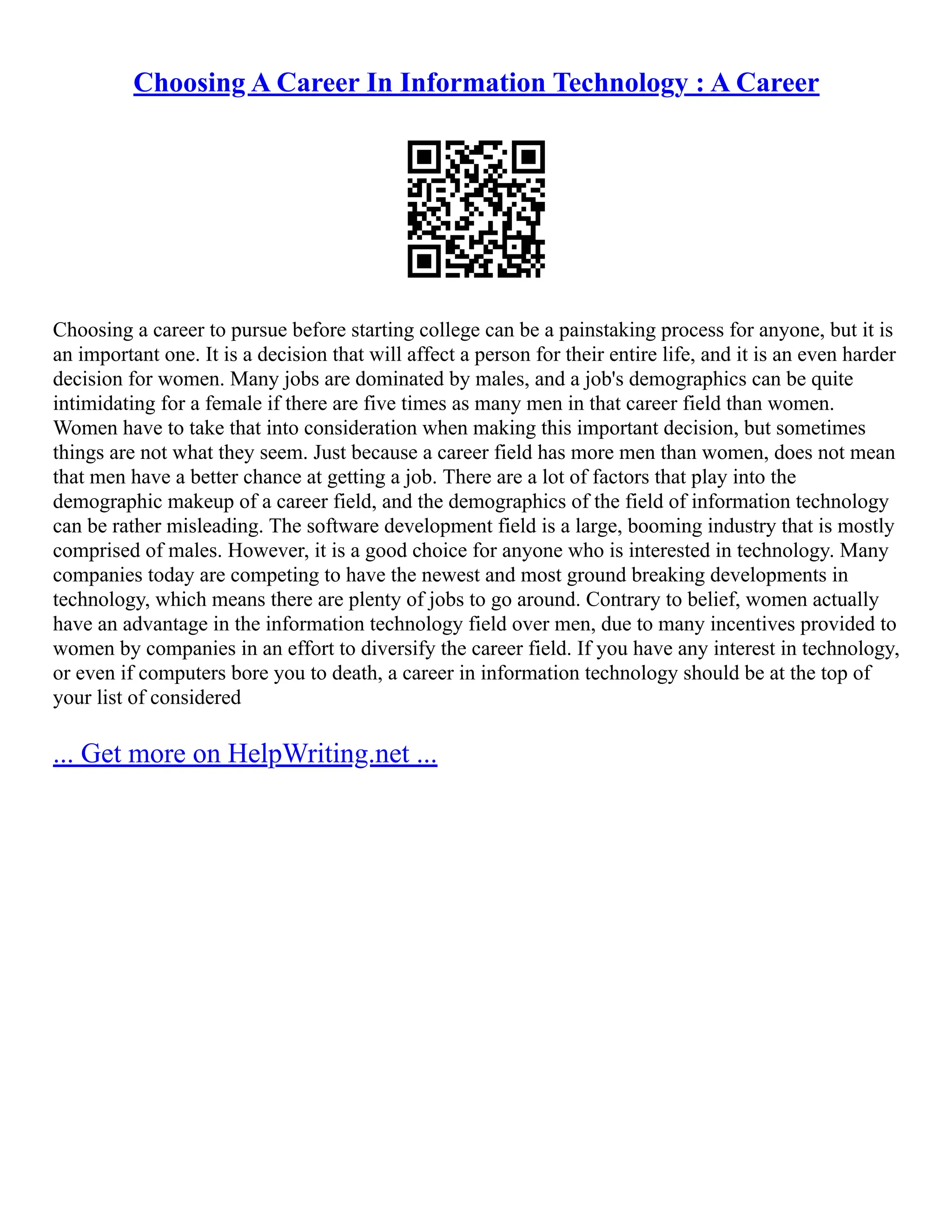 Choosing A Career In Information Technology : A Career
Choosing a career to pursue before starting college can be a painstaking process for anyone, but it is
an important one. It is a decision that will affect a person for their entire life, and it is an even harder
decision for women. Many jobs are dominated by males, and a job's demographics can be quite
intimidating for a female if there are five times as many men in that career field than women.
Women have to take that into consideration when making this important decision, but sometimes
things are not what they seem. Just because a career field has more men than women, does not mean
that men have a better chance at getting a job. There are a lot of factors that play into the
demographic makeup of a career field, and the demographics of the field of information technology
can be rather misleading. The software development field is a large, booming industry that is mostly
comprised of males. However, it is a good choice for anyone who is interested in technology. Many
companies today are competing to have the newest and most ground breaking developments in
technology, which means there are plenty of jobs to go around. Contrary to belief, women actually
have an advantage in the information technology field over men, due to many incentives provided to
women by companies in an effort to diversify the career field. If you have any interest in technology,
or even if computers bore you to death, a career in information technology should be at the top of
your list of considered
... Get more on HelpWriting.net ...
 