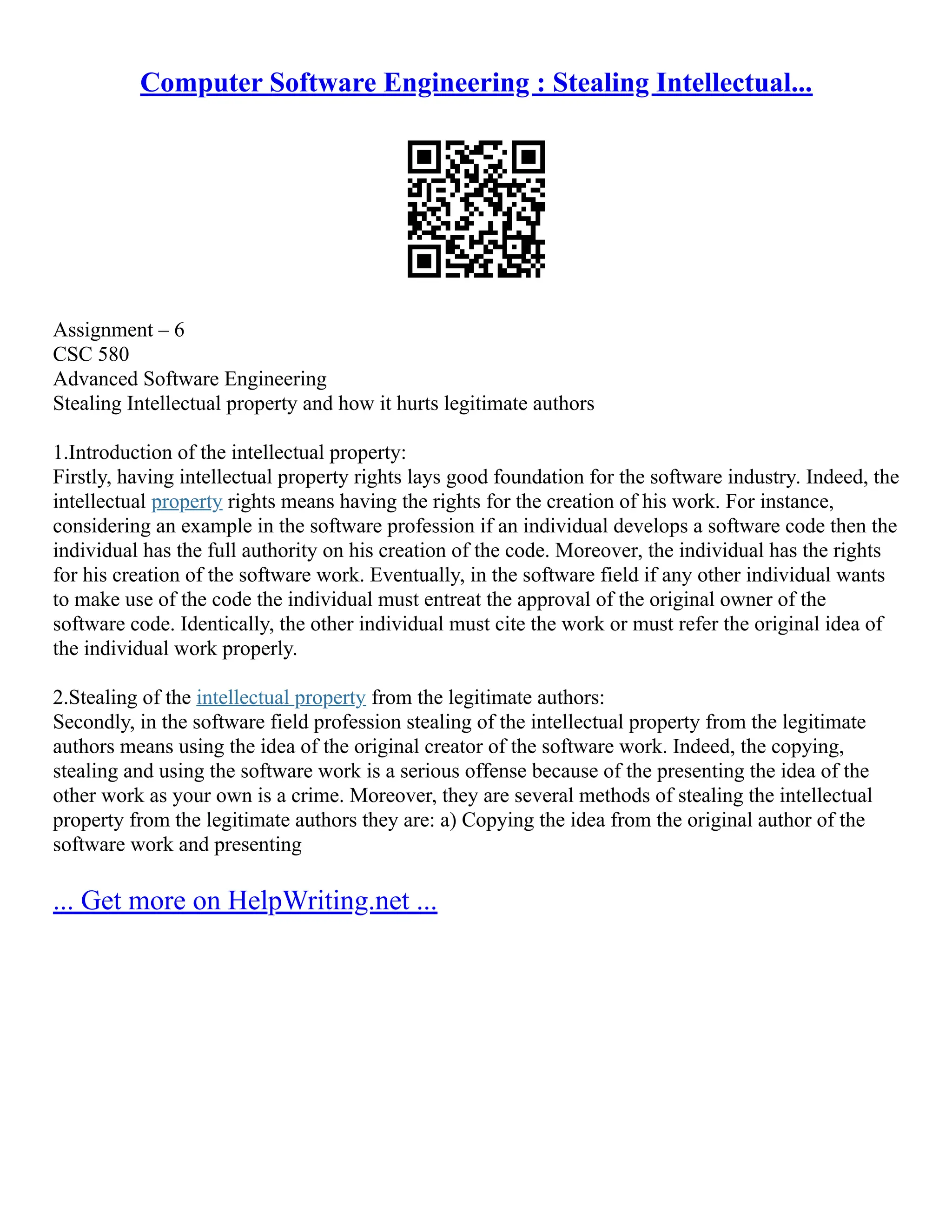 Computer Software Engineering : Stealing Intellectual...
Assignment – 6
CSC 580
Advanced Software Engineering
Stealing Intellectual property and how it hurts legitimate authors
1.Introduction of the intellectual property:
Firstly, having intellectual property rights lays good foundation for the software industry. Indeed, the
intellectual property rights means having the rights for the creation of his work. For instance,
considering an example in the software profession if an individual develops a software code then the
individual has the full authority on his creation of the code. Moreover, the individual has the rights
for his creation of the software work. Eventually, in the software field if any other individual wants
to make use of the code the individual must entreat the approval of the original owner of the
software code. Identically, the other individual must cite the work or must refer the original idea of
the individual work properly.
2.Stealing of the intellectual property from the legitimate authors:
Secondly, in the software field profession stealing of the intellectual property from the legitimate
authors means using the idea of the original creator of the software work. Indeed, the copying,
stealing and using the software work is a serious offense because of the presenting the idea of the
other work as your own is a crime. Moreover, they are several methods of stealing the intellectual
property from the legitimate authors they are: a) Copying the idea from the original author of the
software work and presenting
... Get more on HelpWriting.net ...
 