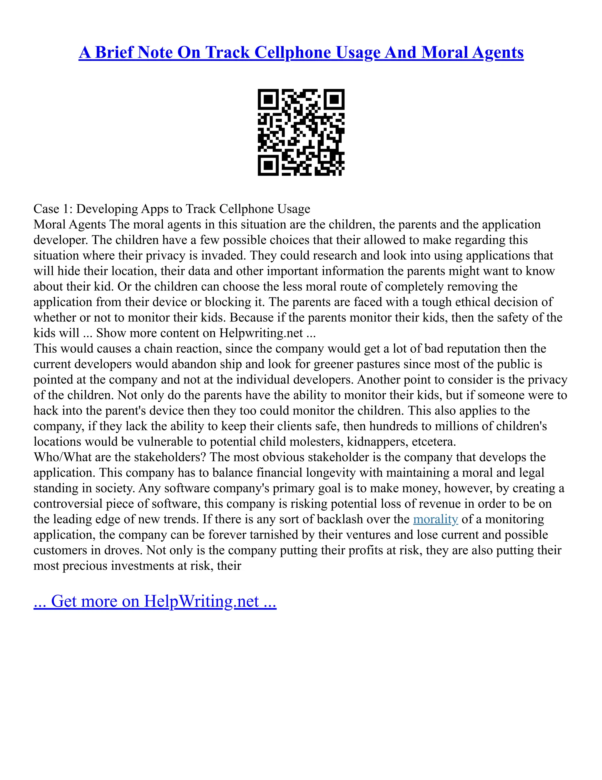 A Brief Note On Track Cellphone Usage And Moral Agents
Case 1: Developing Apps to Track Cellphone Usage
Moral Agents The moral agents in this situation are the children, the parents and the application
developer. The children have a few possible choices that their allowed to make regarding this
situation where their privacy is invaded. They could research and look into using applications that
will hide their location, their data and other important information the parents might want to know
about their kid. Or the children can choose the less moral route of completely removing the
application from their device or blocking it. The parents are faced with a tough ethical decision of
whether or not to monitor their kids. Because if the parents monitor their kids, then the safety of the
kids will ... Show more content on Helpwriting.net ...
This would causes a chain reaction, since the company would get a lot of bad reputation then the
current developers would abandon ship and look for greener pastures since most of the public is
pointed at the company and not at the individual developers. Another point to consider is the privacy
of the children. Not only do the parents have the ability to monitor their kids, but if someone were to
hack into the parent's device then they too could monitor the children. This also applies to the
company, if they lack the ability to keep their clients safe, then hundreds to millions of children's
locations would be vulnerable to potential child molesters, kidnappers, etcetera.
Who/What are the stakeholders? The most obvious stakeholder is the company that develops the
application. This company has to balance financial longevity with maintaining a moral and legal
standing in society. Any software company's primary goal is to make money, however, by creating a
controversial piece of software, this company is risking potential loss of revenue in order to be on
the leading edge of new trends. If there is any sort of backlash over the morality of a monitoring
application, the company can be forever tarnished by their ventures and lose current and possible
customers in droves. Not only is the company putting their profits at risk, they are also putting their
most precious investments at risk, their
... Get more on HelpWriting.net ...
 
