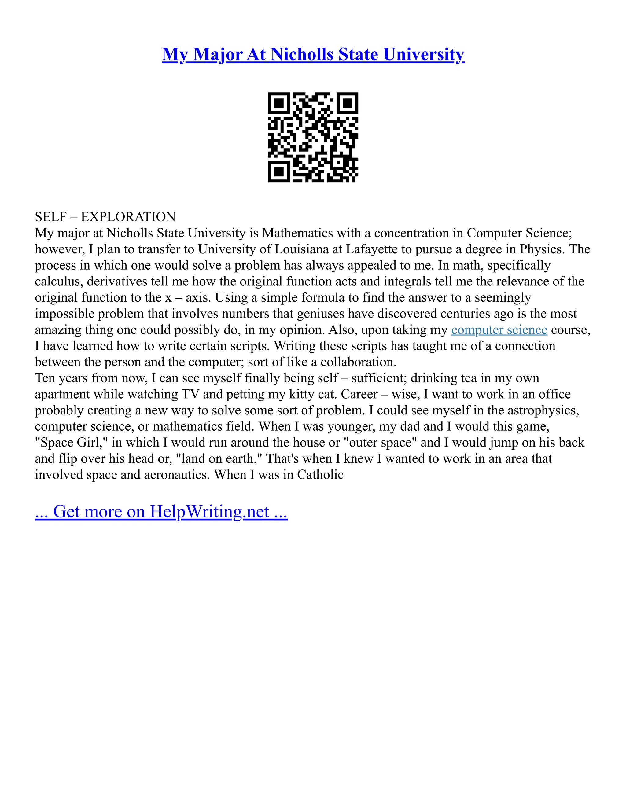 My Major At Nicholls State University
SELF – EXPLORATION
My major at Nicholls State University is Mathematics with a concentration in Computer Science;
however, I plan to transfer to University of Louisiana at Lafayette to pursue a degree in Physics. The
process in which one would solve a problem has always appealed to me. In math, specifically
calculus, derivatives tell me how the original function acts and integrals tell me the relevance of the
original function to the x – axis. Using a simple formula to find the answer to a seemingly
impossible problem that involves numbers that geniuses have discovered centuries ago is the most
amazing thing one could possibly do, in my opinion. Also, upon taking my computer science course,
I have learned how to write certain scripts. Writing these scripts has taught me of a connection
between the person and the computer; sort of like a collaboration.
Ten years from now, I can see myself finally being self – sufficient; drinking tea in my own
apartment while watching TV and petting my kitty cat. Career – wise, I want to work in an office
probably creating a new way to solve some sort of problem. I could see myself in the astrophysics,
computer science, or mathematics field. When I was younger, my dad and I would this game,
"Space Girl," in which I would run around the house or "outer space" and I would jump on his back
and flip over his head or, "land on earth." That's when I knew I wanted to work in an area that
involved space and aeronautics. When I was in Catholic
... Get more on HelpWriting.net ...
 