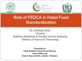 Dr. Shahzad Afzal  Director Pakistan Standards & Quality Control Authority Ministry of Science & Technology Role of PSQCA in Halal Food Standardization Presented at Halal Research Council Conference www.halalrc.org Held at Expo Centre, Lahore - Pakistan 