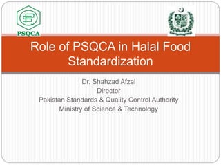 Dr. Shahzad Afzal
Director
Pakistan Standards & Quality Control Authority
Ministry of Science & Technology
Role of PSQCA in Halal Food
Standardization
 