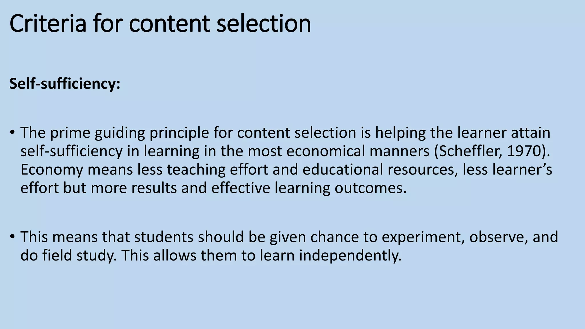Criteria for content selection
Self-sufficiency:
• The prime guiding principle for content selection is helping the learner attain
self-sufficiency in learning in the most economical manners (Scheffler, 1970).
Economy means less teaching effort and educational resources, less learner’s
effort but more results and effective learning outcomes.
• This means that students should be given chance to experiment, observe, and
do field study. This allows them to learn independently.
 