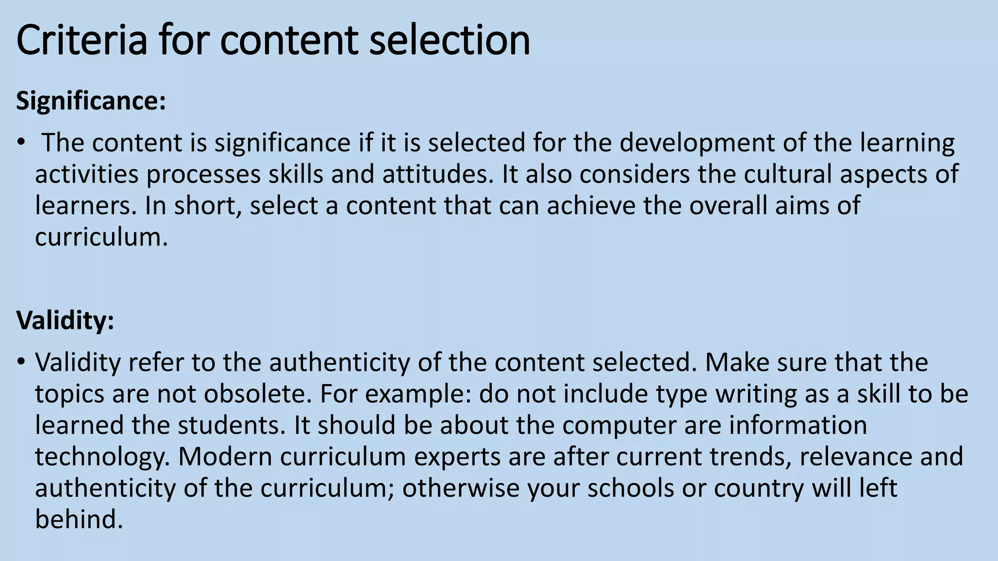 Criteria for content selection
Significance:
• The content is significance if it is selected for the development of the learning
activities processes skills and attitudes. It also considers the cultural aspects of
learners. In short, select a content that can achieve the overall aims of
curriculum.
Validity:
• Validity refer to the authenticity of the content selected. Make sure that the
topics are not obsolete. For example: do not include type writing as a skill to be
learned the students. It should be about the computer are information
technology. Modern curriculum experts are after current trends, relevance and
authenticity of the curriculum; otherwise your schools or country will left
behind.
 