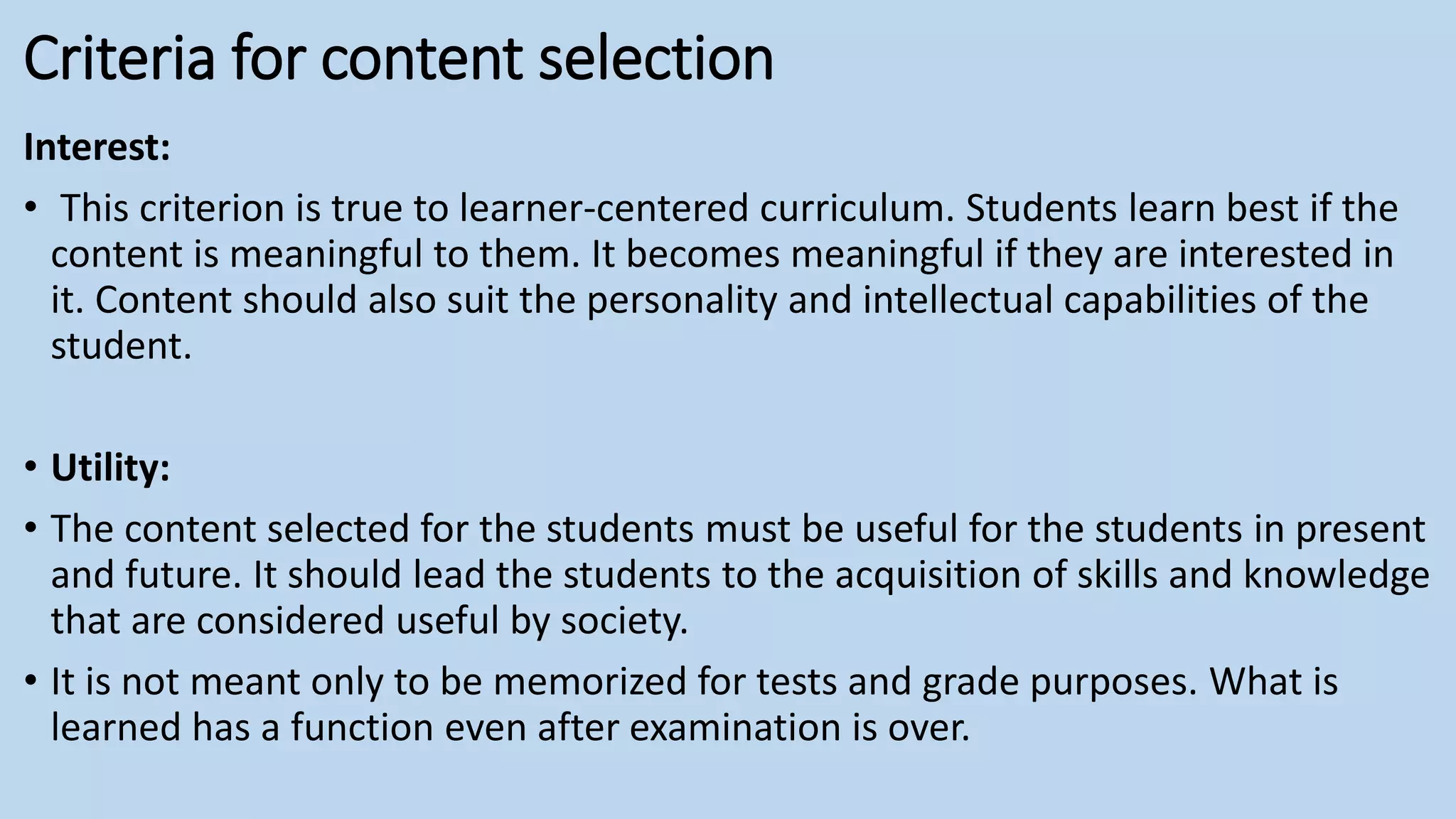 Criteria for content selection
Interest:
• This criterion is true to learner-centered curriculum. Students learn best if the
content is meaningful to them. It becomes meaningful if they are interested in
it. Content should also suit the personality and intellectual capabilities of the
student.
• Utility:
• The content selected for the students must be useful for the students in present
and future. It should lead the students to the acquisition of skills and knowledge
that are considered useful by society.
• It is not meant only to be memorized for tests and grade purposes. What is
learned has a function even after examination is over.
 