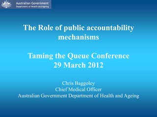 The Role of public accountability
            mechanisms

    Taming the Queue Conference
          29 March 2012

                   Chris Baggoley
                 Chief Medical Officer
Australian Government Department of Health and Ageing
 