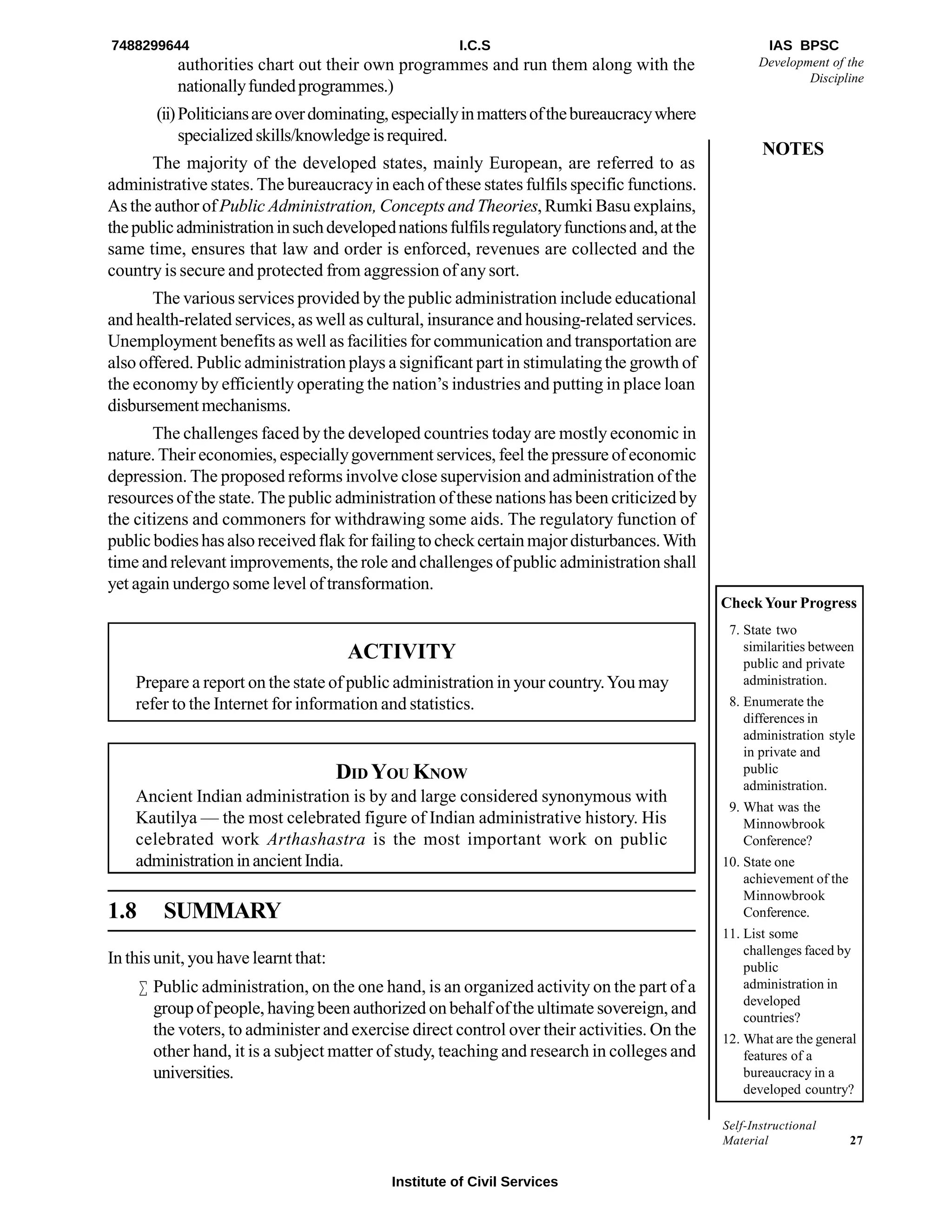 Self-Instructional
Material 27
Development of the
Discipline
NOTES
authorities chart out their own programmes and run them along with the
nationallyfundedprogrammes.)
(ii)Politiciansareoverdominating,especiallyinmattersofthebureaucracywhere
specializedskills/knowledgeisrequired.
The majority of the developed states, mainly European, are referred to as
administrative states. The bureaucracyin each of these states fulfils specific functions.
As the author ofPublic Administration, Concepts and Theories, Rumki Basu explains,
thepublicadministrationinsuchdevelopednationsfulfilsregulatoryfunctionsand,atthe
same time, ensures that law and order is enforced, revenues are collected and the
country is secure and protected from aggression of anysort.
The various services provided bythe public administration include educational
and health-related services, as well as cultural, insurance and housing-related services.
Unemployment benefits as well as facilities for communication and transportation are
also offered. Public administration plays a significant part in stimulatingthe growth of
the economy by efficiently operating the nation’s industries and putting in place loan
disbursementmechanisms.
The challenges faced bythe developed countries today are mostly economic in
nature. Theireconomies, especiallygovernment services, feel the pressure ofeconomic
depression. The proposed reforms involve close supervision and administration of the
resources of the state. The public administration ofthese nations has been criticized by
the citizens and commoners for withdrawing some aids. The regulatory function of
public bodieshasalsoreceivedflakforfailingtocheckcertainmajordisturbances.With
time and relevant improvements, the role and challenges ofpublic administration shall
yet again undergo some level of transformation.
ACTIVITY
Prepare a report on the state of public administration in your country.You may
refer to the Internet for information and statistics.
DID YOU KNOW
Ancient Indian administration is by and large considered synonymous with
Kautilya — the most celebrated figure of Indian administrative history. His
celebrated work Arthashastra is the most important work on public
administrationinancientIndia.
1.8 SUMMARY
In this unit, you have learnt that:
 Public administration, on the one hand, is an organized activity on the part of a
groupofpeople, havingbeen authorized onbehalfofthe ultimate sovereign, and
the voters, to administer and exercise direct control over their activities. On the
other hand, it is a subject matter of study, teaching and research in colleges and
universities.
CheckYour Progress
7. State two
similarities between
public and private
administration.
8. Enumerate the
differences in
administration style
in private and
public
administration.
9. What was the
Minnowbrook
Conference?
10. State one
achievement of the
Minnowbrook
Conference.
11. List some
challenges faced by
public
administration in
developed
countries?
12. What are the general
features of a
bureaucracy in a
developed country?
7488299644 I.C.S IAS BPSC
Institute of Civil Services
 