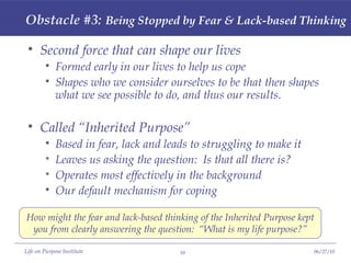 Obstacle #3:   Being Stopped by Fear & Lack-based Thinking Second force that can shape our lives Formed early in our lives to help us cope Shapes who we consider ourselves to be that then shapes what we see possible to do, and thus our results. Called “Inherited Purpose” Based in fear, lack and leads to struggling to make it Leaves us asking the question:  Is that all there is? Operates most effectively in the background Our default mechanism for coping How might the fear and lack-based thinking of the Inherited Purpose kept you from clearly answering the question:  “What is my life purpose?” 
