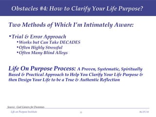 Obstacles #4: How to Clarify Your Life Purpose? Two Methods of Which I’m Intimately Aware: Trial & Error Approach Works but Can Take DECADES Often Highly Stressful Often Many Blind Alleys Life On Purpose Process:  A Proven, Systematic, Spiritually Based & Practical Approach to Help You Clarify Your Life Purpose & then Design Your Life to be a True & Authentic Reflection Source:  Cool Careers for Dummies 