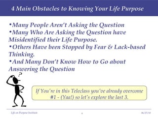 4 Main Obstacles to Knowing Your Life Purpose Many People Aren’t Asking the Question Many Who Are Asking the Question have  Misidentified their Life Purpose. Others Have been Stopped by Fear & Lack-based Thinking. And Many Don’t Know How to Go about Answering the Question If You’re in this Teleclass you’ve already overcome #1 - (Yaa!) so let’s explore the last 3. 