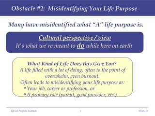 Obstacle #2:  Misidentifying Your Life Purpose Many have misidentified what “A” life purpose is. Cultural perspective / view It's what we're meant to  do  while here on earth   What Kind of Life Does this Give You?   A life filled with a lot of doing, often to the point of overwhelm, even burnout. Often leads to misidentifying your life purpose as: Your job, career or profession, or A primary role (parent, good provider, etc.) 