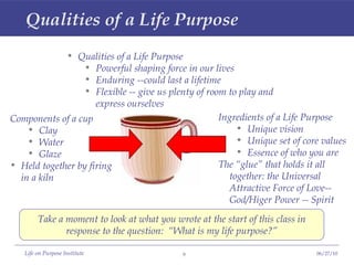 Qualities of a Life Purpose  Qualities of a Life Purpose Powerful shaping force in our lives Enduring --could last a lifetime Flexible -- give us plenty of room to play and express ourselves Take a moment to look at what you wrote at the start of this class in response to the question:  “What is my life purpose?” Components of a cup Clay Water Glaze Held together by firing in a kiln Ingredients of a Life Purpose Unique vision Unique set of core values Essence of who you are The “glue” that holds it all together: the Universal Attractive Force of Love--God/Higer Power -- Spirit 